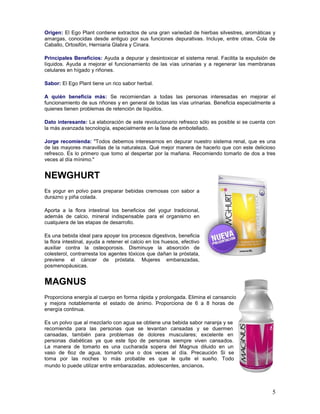 5
Origen: El Ego Plant contiene extractos de una gran variedad de hierbas silvestres, aromáticas y
amargas, conocidas desde antiguo por sus funciones depurativas. Incluye, entre otras, Cola de
Caballo, Ortosifón, Herniaria Glabra y Cinara.
Principales Beneficios: Ayuda a depurar y desintoxicar el sistema renal. Facilita la expulsión de
líquidos. Ayuda a mejorar el funcionamiento de las vías urinarias y a regenerar las membranas
celulares en hígado y riñones.
Sabor: El Ego Plant tiene un rico sabor herbal.
A quién beneficia más: Se recomiendan a todas las personas interesadas en mejorar el
funcionamiento de sus riñones y en general de todas las vías urinarias. Beneficia especialmente a
quienes tienen problemas de retención de líquidos.
Dato interesante: La elaboración de este revolucionario refresco sólo es posible si se cuenta con
la más avanzada tecnología, especialmente en la fase de embotellado.
Jorge recomienda: "Todos debemos interesarnos en depurar nuestro sistema renal, que es una
de las mayores maravillas de la naturaleza. Qué mejor manera de hacerlo que con este delicioso
refresco. Es lo primero que tomo al despertar por la mañana. Recomiendo tomarlo de dos a tres
veces al día mínimo."
NEWGHURT
Es yogur en polvo para preparar bebidas cremosas con sabor a
durazno y piña colada.
Aporta a la flora intestinal los beneficios del yogur tradicional,
además de calcio, mineral indispensable para el organismo en
cualquiera de las etapas de desarrollo.
Es una bebida ideal para apoyar los procesos digestivos, beneficia
la flora intestinal, ayuda a retener el calcio en los huesos, efectivo
auxiliar contra la osteoporosis. Disminuye la absorción de
colesterol, contrarresta los agentes tóxicos que dañan la próstata,
previene el cáncer de próstata. Mujeres embarazadas,
posmenopáusicas.
MAGNUS
Proporciona energía al cuerpo en forma rápida y prolongada. Elimina el cansancio
y mejora notablemente el estado de ánimo. Proporciona de 6 a 8 horas de
energía continua.
Es un polvo que al mezclarlo con agua se obtiene una bebida sabor naranja y se
recomienda para las personas que se levantan cansadas y se duermen
cansadas, también para problemas de dolores musculares; excelente en
personas diabéticas ya que este tipo de personas siempre viven cansados.
La manera de tomarlo es una cucharada sopera del Magnus diluido en un
vaso de 6oz de agua, tomarlo una o dos veces al día. Precaución Si se
toma por las noches lo más probable es que le quite el sueño. Todo
mundo lo puede utilizar entre embarazadas, adolescentes, ancianos.
 