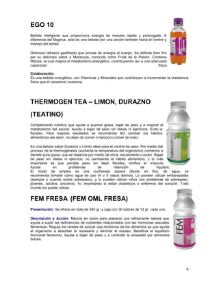 6
EGO 10
Bebida inteligente que proporciona energía de manera rápida y prolongada. A
diferencia del Magnus, esta es una bebida con una acción también hacia el control y
manejo del estrés.
Deliciosa refresco gasificado que provee de energía al cuerpo. Se disfruta bien frío
por su delicioso sabor a Maracuyá, conocida como Fruta de la Pasión. Contiene
Ribosa, la cual mejora el metabolismo energético, contribuyendo así a una adecuada
capacidad física.
Colaboración:
Es una bebida energética, con Vitaminas y Minerales que contribuyen a incrementar la resistencia
física que el cansancio ocasiona.
THERMOGEN TEA – LIMON, DURAZNO
(TEATINO)
Complemento nutritivo que ayuda a quemar grasa, bajar de peso y a mejorar el
metabolismo del azúcar. Ayuda a bajar de peso sin dietas ni ejercicios. Evita la
flacidez. Para mejores resultados se recomienda NO cambiar los hábitos
alimenticios (es decir, no dejar de comer ni tampoco comer de mas).
Es una bebida sabor Durazno o Limón ideal para el control de peso. Por medio del
proceso de la thermogenesis (aumenta la temperatura del organismo) comienza a
derretir pura grasa, que se desecha por medio de orina, excremento o sudor. Bajas
de peso sin dietas ni ejercicio, no cambiando el hábito alimenticio, y lo más
importante es que pierdes peso sin dejar flacidez, tonifica el músculo.
Ayuda en problemas de retención de líquidos.
El modo de empleo es una cucharada sopera diluido en 6oz. de agua, se
recomienda tomarlo como agua de uso (4 o 5 vasos diarios). Lo pueden utilizar embarazadas
(siempre y cuando exista sobrepeso), y lo pueden utilizar niños con problemas de sobrepeso,
jóvenes, adultos, ancianos. No importando si están diabéticos o enfermos del corazón. Todo
mundo los puede utilizar.
FEM FRESA (FEM OML FRESA)
Presentación: Se ofrece en bote de 540 gr. y caja con 30 sobres de 12 gr. cada uno.
Descripción y Acción: Mezcla en polvo para preparar una refrescante bebida que
ayuda a suplir las deficiencias de nutrientes relacionados con las hormonas sexuales
femeninas. Regula los niveles de azúcar que recibimos de los alimentos ya que ayuda
al organismo a absorber la necesaria y eliminar el exceso. Beneficia el equilibrio
hormonal femenino. Ayuda a bajar de peso y a controlar la ansiedad por alimentos
dulces.
 