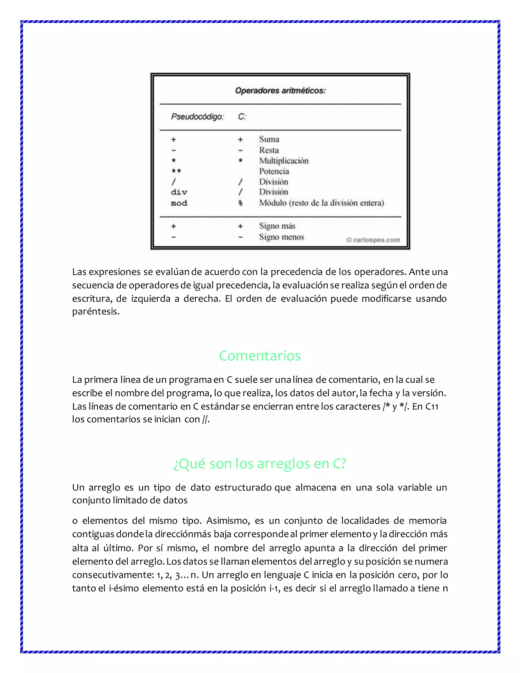 Las expresiones se evalúande acuerdo con la precedencia de los operadores. Ante una
secuencia de operadoresde igual precedencia, la evaluaciónse realiza segúnel ordende
escritura, de izquierda a derecha. El orden de evaluación puede modificarse usando
paréntesis.
Comentarios
La primera línea de un programaen C suele ser unalínea de comentario, en la cual se
escribe el nombre del programa, lo que realiza, los datos del autor,la fecha y la versión.
Las líneas de comentario en C estándarse encierran entre los caracteres /* y */. En C11
los comentarios se inician con //.
¿Qué son los arreglos en C?
Un arreglo es un tipo de dato estructurado que almacena en una sola variable un
conjunto limitado de datos
o elementos del mismo tipo. Asimismo, es un conjunto de localidades de memoria
contiguasdondela direcciónmás baja correspondeal primer elementoy ladirección más
alta al último. Por sí mismo, el nombre del arreglo apunta a la dirección del primer
elemento del arreglo.Losdatos se llamanelementos delarreglo y suposición se numera
consecutivamente: 1, 2, 3…n. Un arreglo en lenguaje C inicia en la posición cero, por lo
tanto el i-ésimo elemento está en la posición i-1, es decir si el arreglo llamado a tiene n
 