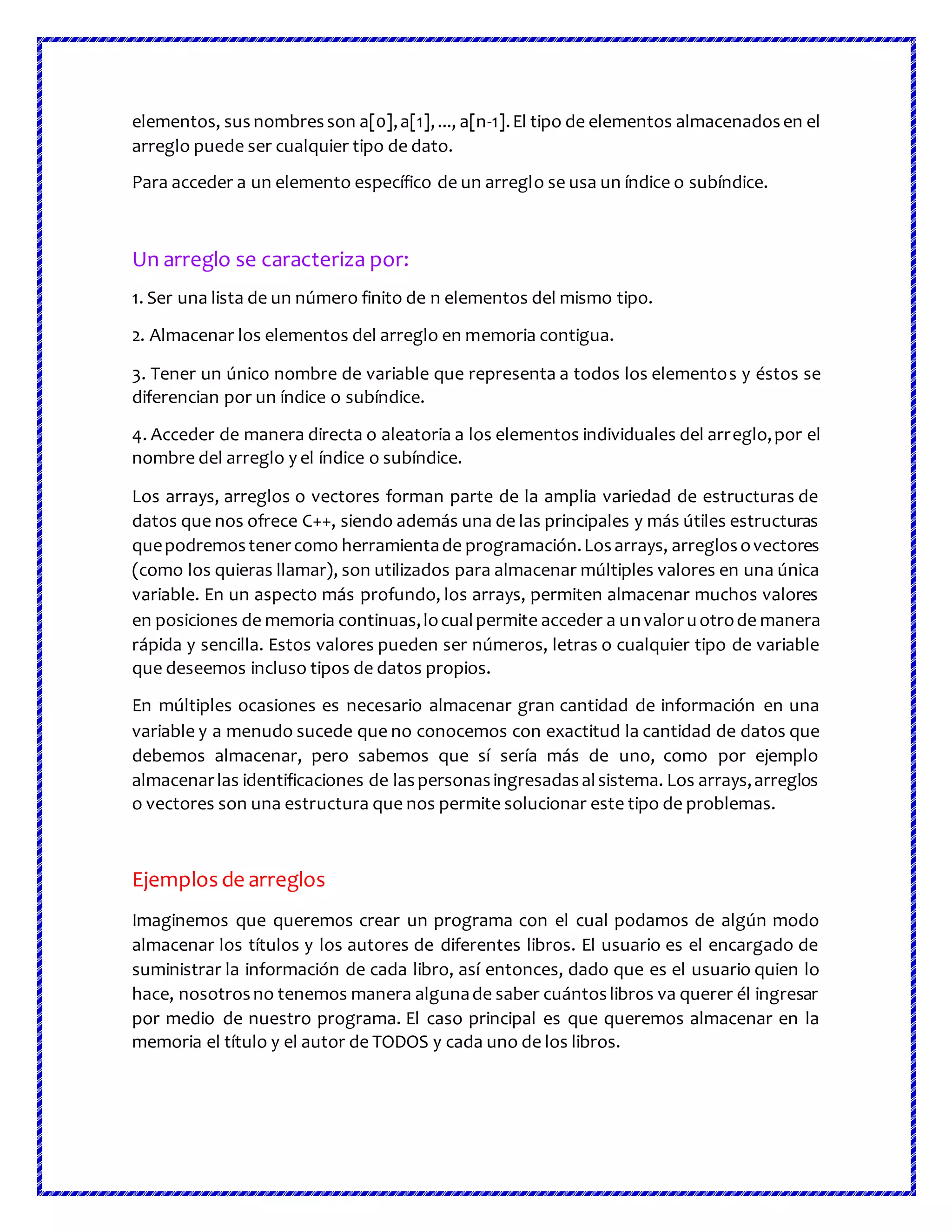 elementos, sus nombresson a[0],a[1],..., a[n-1].El tipo de elementos almacenadosen el
arreglo puede ser cualquier tipo de dato.
Para acceder a un elemento específico de un arreglo se usa un índice o subíndice.
Un arreglo se caracteriza por:
1. Ser una lista de un número finito de n elementos del mismo tipo.
2. Almacenar los elementos del arreglo en memoria contigua.
3. Tener un único nombre de variable que representa a todos los elementos y éstos se
diferencian por un índice o subíndice.
4. Acceder de manera directa o aleatoria a los elementos individuales del arreglo,por el
nombre del arreglo y el índice o subíndice.
Los arrays, arreglos o vectores forman parte de la amplia variedad de estructuras de
datos que nos ofrece C++, siendo además una de las principales y más útiles estructuras
quepodremostenercomo herramientade programación.Losarrays, arreglosovectores
(como los quieras llamar), son utilizados para almacenar múltiples valores en una única
variable. En un aspecto más profundo, los arrays, permiten almacenar muchos valores
en posiciones de memoria continuas,locualpermite acceder a unvaloruotrode manera
rápida y sencilla. Estos valores pueden ser números, letras o cualquier tipo de variable
que deseemos incluso tipos de datos propios.
En múltiples ocasiones es necesario almacenar gran cantidad de información en una
variable y a menudo sucede que no conocemos con exactitud la cantidad de datos que
debemos almacenar, pero sabemos que sí sería más de uno, como por ejemplo
almacenarlas identificaciones de laspersonasingresadasalsistema. Los arrays,arreglos
o vectores son una estructura que nos permite solucionar este tipo de problemas.
Ejemplos de arreglos
Imaginemos que queremos crear un programa con el cual podamos de algún modo
almacenar los títulos y los autores de diferentes libros. El usuario es el encargado de
suministrar la información de cada libro, así entonces, dado que es el usuario quien lo
hace, nosotrosno tenemos manera algunade saber cuántoslibros va querer él ingresar
por medio de nuestro programa. El caso principal es que queremos almacenar en la
memoria el título y el autor de TODOS y cada uno de los libros.
 