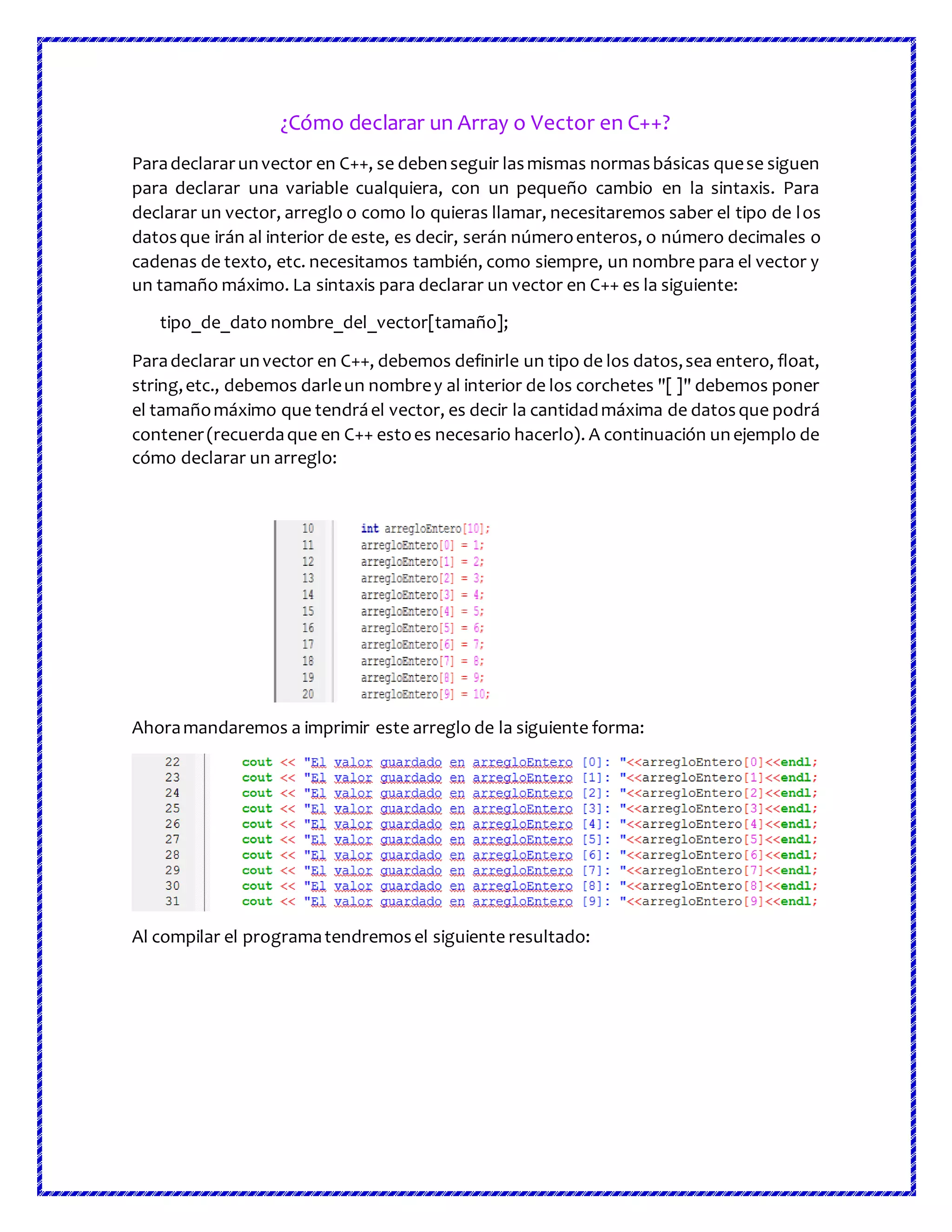¿Cómo declarar un Array o Vector en C++?
Paradeclararunvector en C++, se debenseguir lasmismas normasbásicas quese siguen
para declarar una variable cualquiera, con un pequeño cambio en la sintaxis. Para
declarar un vector, arreglo o como lo quieras llamar, necesitaremos saber el tipo de los
datosque irán al interior de este, es decir, serán númeroenteros, o número decimales o
cadenas de texto, etc. necesitamos también, como siempre, un nombre para el vector y
un tamaño máximo. La sintaxis para declarar un vector en C++ es la siguiente:
tipo_de_dato nombre_del_vector[tamaño];
Paradeclarar unvector en C++, debemos definirle un tipo de los datos,sea entero, float,
string,etc., debemos darleun nombrey al interior de los corchetes "[ ]" debemos poner
el tamañomáximo que tendráel vector, es decir la cantidadmáxima de datosque podrá
contener(recuerdaque en C++ estoes necesario hacerlo). A continuación unejemplo de
cómo declarar un arreglo:
Ahoramandaremos a imprimir este arreglo de la siguiente forma:
Al compilar el programatendremosel siguiente resultado:
 
