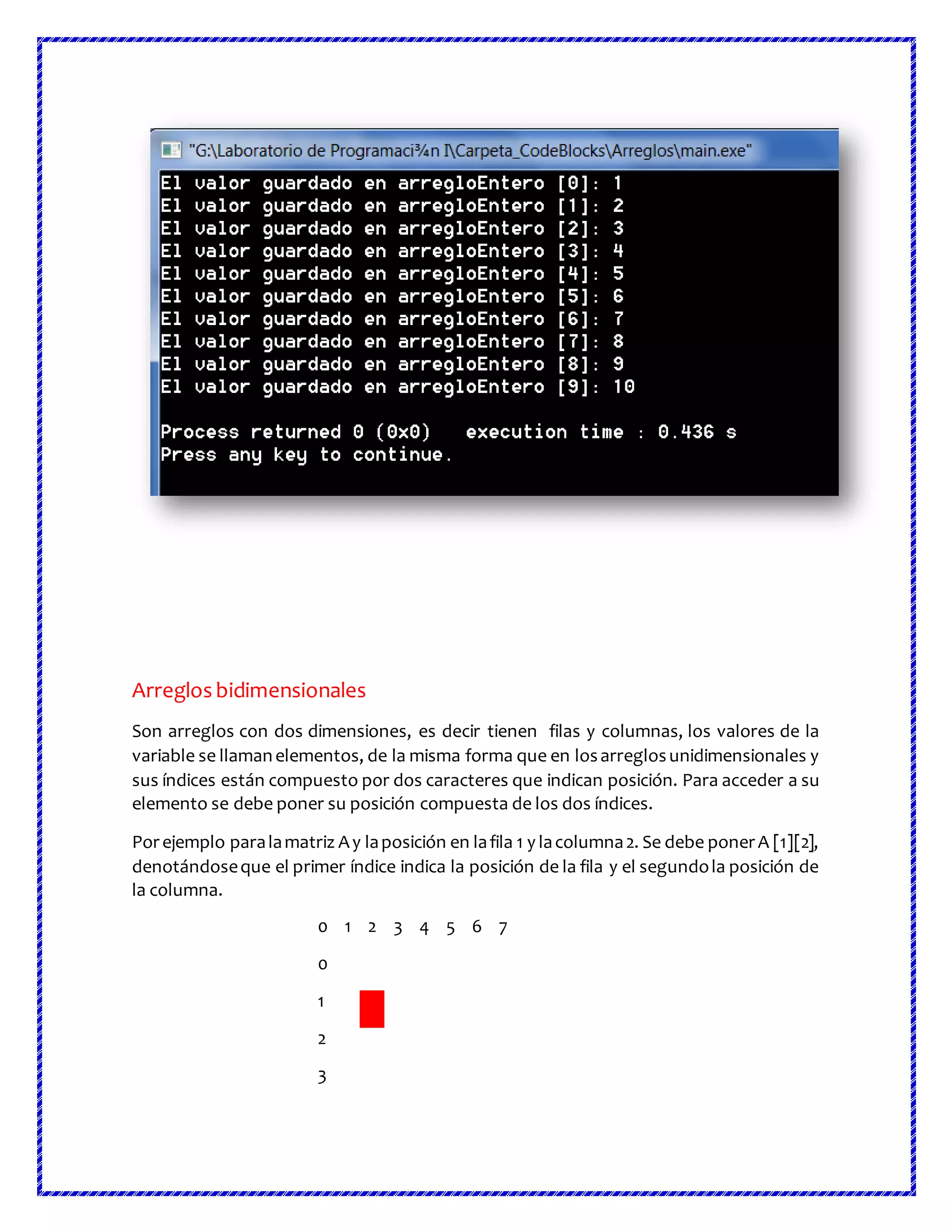 Arreglos bidimensionales
Son arreglos con dos dimensiones, es decir tienen filas y columnas, los valores de la
variable se llamanelementos, de la misma forma que en losarreglosunidimensionales y
sus índices están compuesto por dos caracteres que indican posición. Para acceder a su
elemento se debe poner su posición compuesta de los dos índices.
Porejemplo paralamatriz Ay laposición en lafila 1 y lacolumna2. Se debe ponerA [1][2],
denotándoseque el primer índice indica la posición de la fila y el segundola posición de
la columna.
0 1 2 3 4 5 6 7
0
1
2
3
 