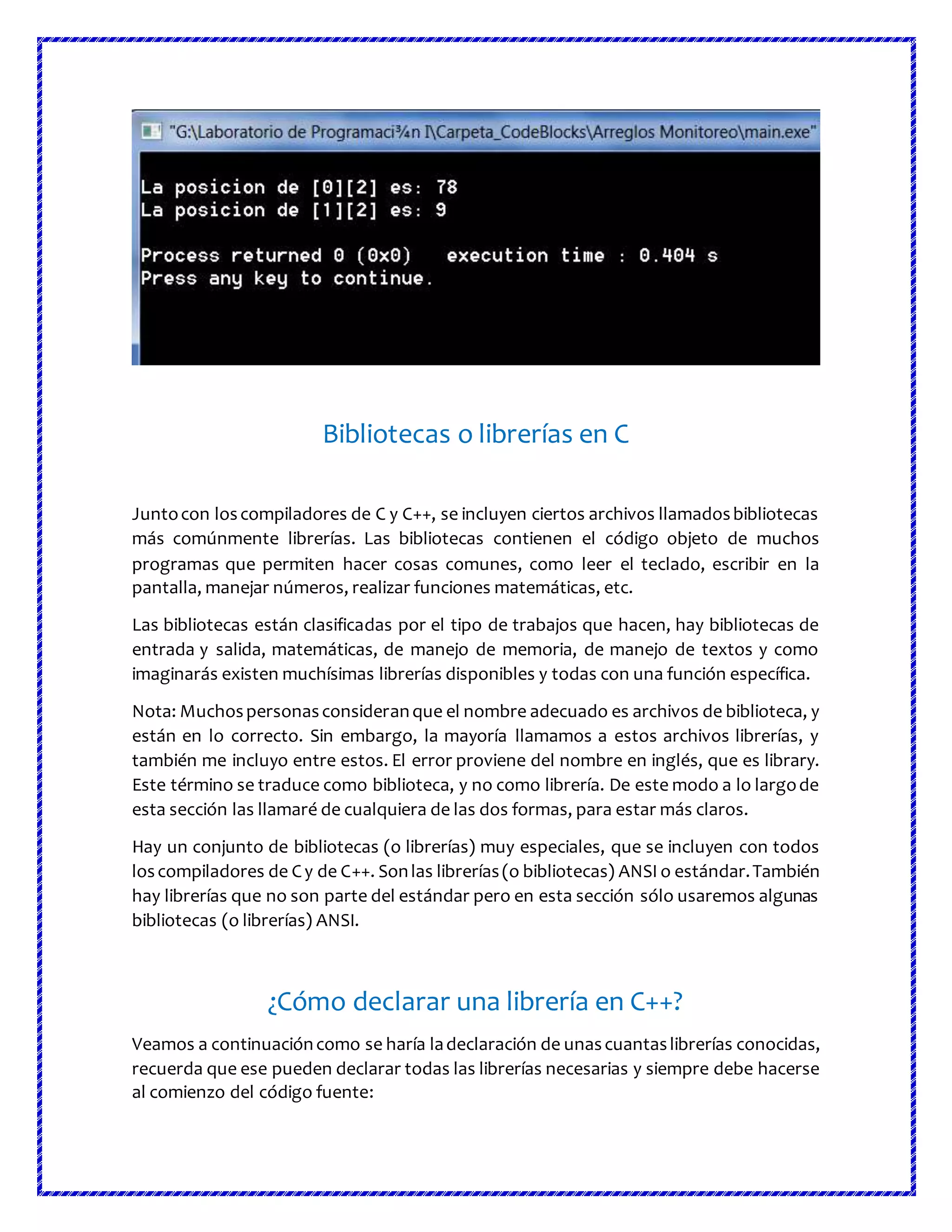 Bibliotecas o librerías en C
Juntocon loscompiladores de C y C++, se incluyen ciertos archivos llamadosbibliotecas
más comúnmente librerías. Las bibliotecas contienen el código objeto de muchos
programas que permiten hacer cosas comunes, como leer el teclado, escribir en la
pantalla, manejar números, realizar funciones matemáticas, etc.
Las bibliotecas están clasificadas por el tipo de trabajos que hacen, hay bibliotecas de
entrada y salida, matemáticas, de manejo de memoria, de manejo de textos y como
imaginarás existen muchísimas librerías disponibles y todas con una función específica.
Nota: Muchospersonasconsideranque el nombre adecuado es archivos de biblioteca, y
están en lo correcto. Sin embargo, la mayoría llamamos a estos archivos librerías, y
también me incluyo entre estos. El error proviene del nombre en inglés, que es library.
Este término se traduce como biblioteca, y no como librería. De este modo a lo largode
esta sección las llamaré de cualquiera de las dos formas, para estar más claros.
Hay un conjunto de bibliotecas (o librerías) muy especiales, que se incluyen con todos
loscompiladores de Cy de C++. Sonlas librerías(o bibliotecas) ANSI o estándar.También
hay librerías que no son parte del estándar pero en esta sección sólo usaremos algunas
bibliotecas (o librerías) ANSI.
¿Cómo declarar una librería en C++?
Veamos a continuacióncomo se haría ladeclaración de unascuantaslibrerías conocidas,
recuerda que ese pueden declarar todas las librerías necesarias y siempre debe hacerse
al comienzo del código fuente:
 
