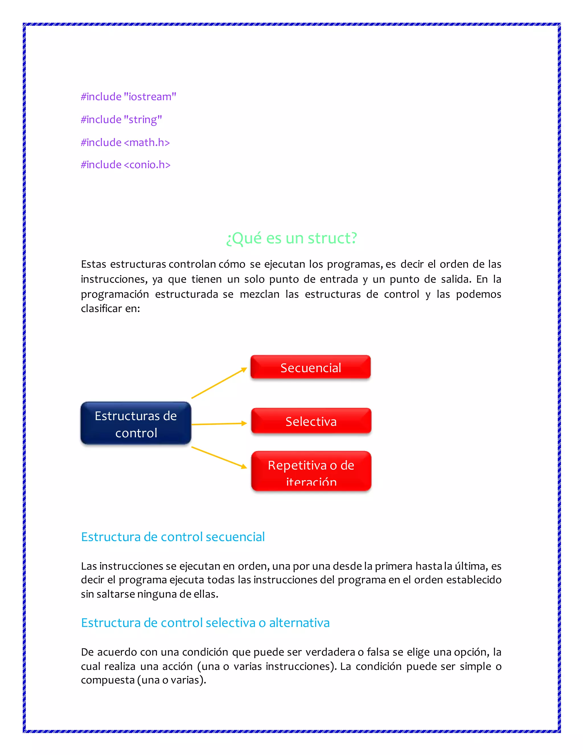 #include "iostream"
#include "string"
#include <math.h>
#include <conio.h>
¿Qué es un struct?
Estas estructuras controlan cómo se ejecutan los programas, es decir el orden de las
instrucciones, ya que tienen un solo punto de entrada y un punto de salida. En la
programación estructurada se mezclan las estructuras de control y las podemos
clasificar en:
Estructura de control secuencial
Las instrucciones se ejecutan en orden, una por una desde la primera hastala última, es
decir el programa ejecuta todas las instrucciones del programa en el orden establecido
sin saltarse ninguna de ellas.
Estructura de control selectiva o alternativa
De acuerdo con una condición que puede ser verdadera o falsa se elige una opción, la
cual realiza una acción (una o varias instrucciones). La condición puede ser simple o
compuesta (una o varias).
Estructuras de
control
Secuencial
Selectiva
Repetitiva o de
iteración
 