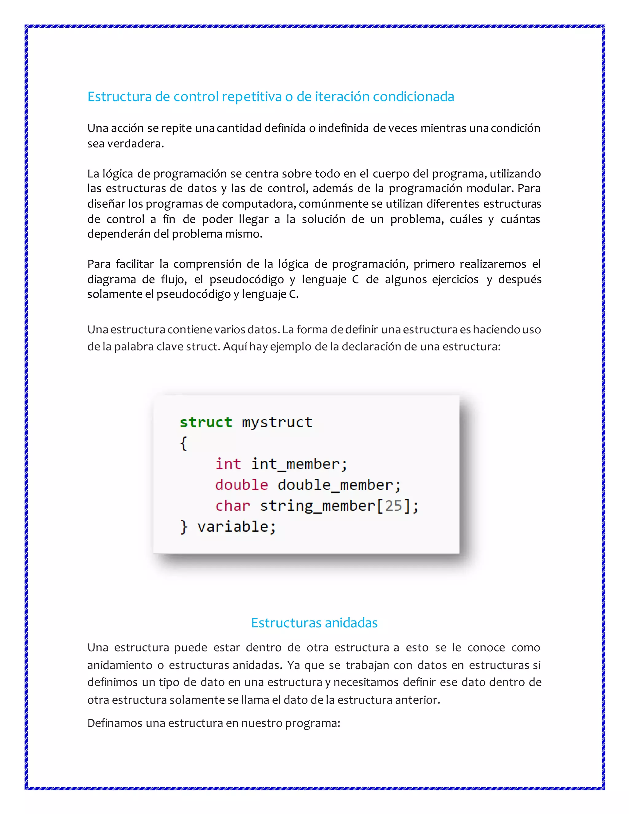 Estructura de control repetitiva o de iteración condicionada
Una acción se repite unacantidad definida o indefinida de veces mientras unacondición
sea verdadera.
La lógica de programación se centra sobre todo en el cuerpo del programa, utilizando
las estructuras de datos y las de control, además de la programación modular. Para
diseñar los programas de computadora, comúnmente se utilizan diferentes estructuras
de control a fin de poder llegar a la solución de un problema, cuáles y cuántas
dependerán del problema mismo.
Para facilitar la comprensión de la lógica de programación, primero realizaremos el
diagrama de flujo, el pseudocódigo y lenguaje C de algunos ejercicios y después
solamente el pseudocódigo y lenguaje C.
Unaestructuracontienevariosdatos.La forma dedefinir unaestructuraeshaciendouso
de la palabra clave struct. Aquí hay ejemplo de la declaración de una estructura:
Estructuras anidadas
Una estructura puede estar dentro de otra estructura a esto se le conoce como
anidamiento o estructuras anidadas. Ya que se trabajan con datos en estructuras si
definimos un tipo de dato en una estructura y necesitamos definir ese dato dentro de
otra estructura solamente se llama el dato de la estructura anterior.
Definamos una estructura en nuestro programa:
 