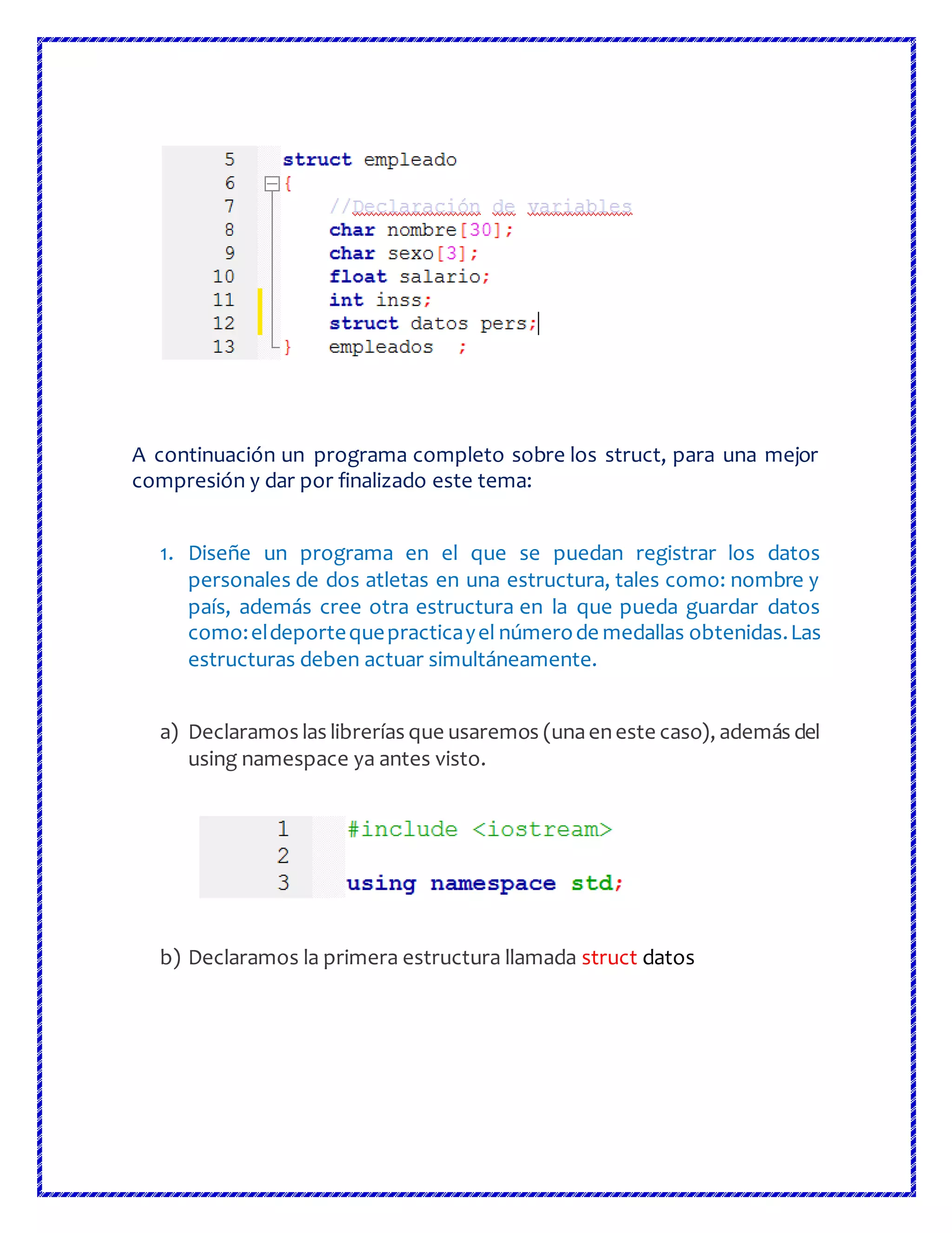 A continuación un programa completo sobre los struct, para una mejor
compresión y dar por finalizado este tema:
1. Diseñe un programa en el que se puedan registrar los datos
personales de dos atletas en una estructura, tales como: nombre y
país, además cree otra estructura en la que pueda guardar datos
como:eldeportequepracticayel númerode medallas obtenidas.Las
estructuras deben actuar simultáneamente.
a) Declaramos las librerías que usaremos (unaeneste caso), además del
using namespace ya antes visto.
b) Declaramos la primera estructura llamada struct datos
 
