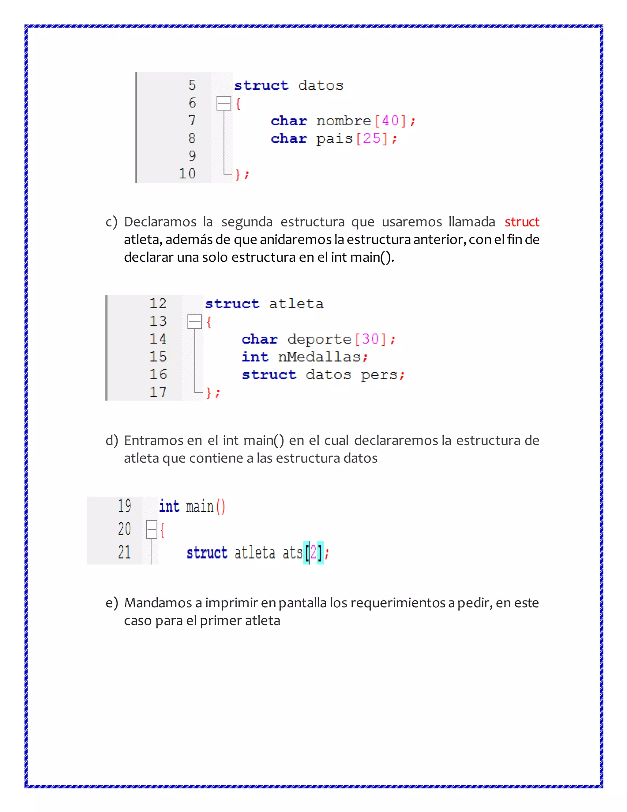 c) Declaramos la segunda estructura que usaremos llamada struct
atleta, además de que anidaremos laestructuraanterior,conelfinde
declarar una solo estructura en el int main().
d) Entramos en el int main() en el cual declararemos la estructura de
atleta que contiene a las estructura datos
e) Mandamos a imprimir enpantalla los requerimientos apedir, en este
caso para el primer atleta
 