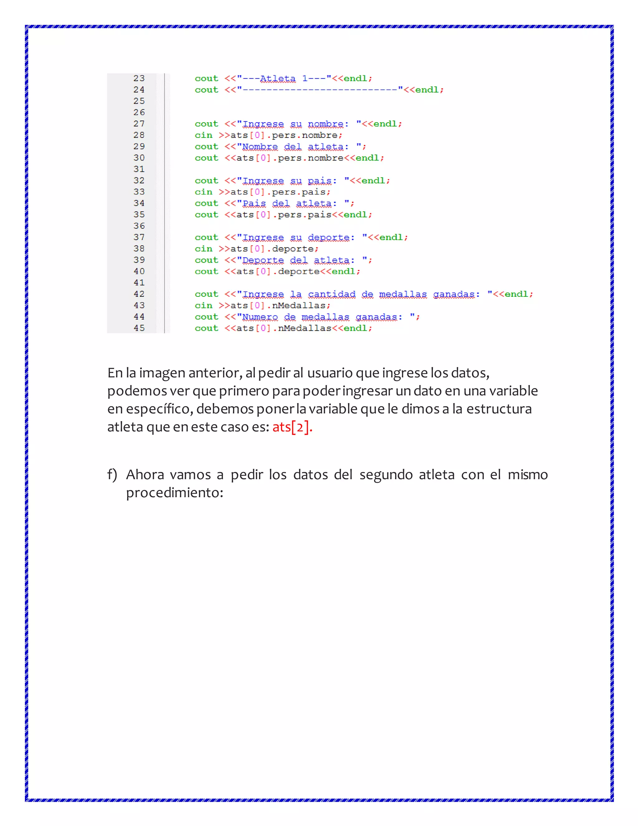 En la imagen anterior, alpedir al usuario que ingrese los datos,
podemos ver que primero parapoderingresar undato en una variable
en específico, debemos ponerlavariable que le dimos a la estructura
atleta que eneste caso es: ats[2].
f) Ahora vamos a pedir los datos del segundo atleta con el mismo
procedimiento:
 
