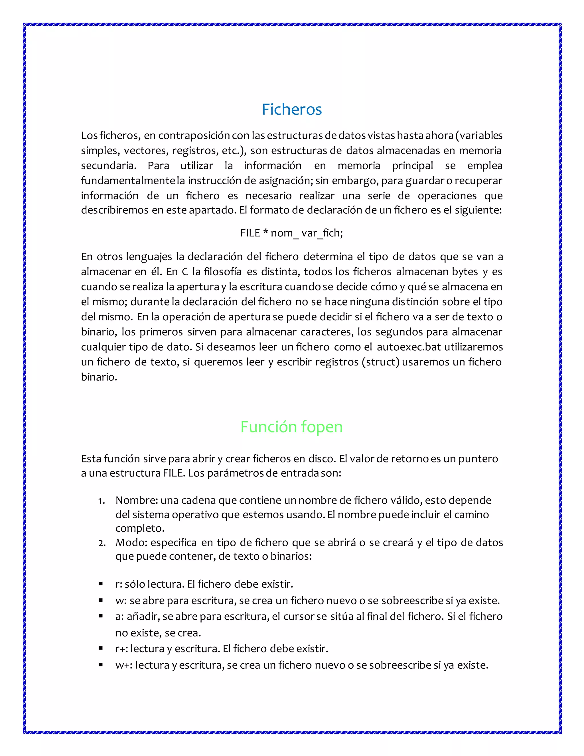 Ficheros
Losficheros, en contraposicióncon lasestructurasdedatosvistashastaahora(variables
simples, vectores, registros, etc.), son estructuras de datos almacenadas en memoria
secundaria. Para utilizar la información en memoria principal se emplea
fundamentalmentela instrucción de asignación; sin embargo, para guardaro recuperar
información de un fichero es necesario realizar una serie de operaciones que
describiremos en este apartado. El formato de declaración de un fichero es el siguiente:
FILE * nom_ var_fich;
En otros lenguajes la declaración del fichero determina el tipo de datos que se van a
almacenar en él. En C la filosofía es distinta, todos los ficheros almacenan bytes y es
cuando se realiza la aperturay la escritura cuandose decide cómo y qué se almacena en
el mismo; durante la declaración del fichero no se hace ninguna distinción sobre el tipo
del mismo. En la operación de aperturase puede decidir si el fichero va a ser de texto o
binario, los primeros sirven para almacenar caracteres, los segundos para almacenar
cualquier tipo de dato. Si deseamos leer un fichero como el autoexec.bat utilizaremos
un fichero de texto, si queremos leer y escribir registros (struct) usaremos un fichero
binario.
Función fopen
Esta función sirve para abrir y crear ficheros en disco. El valorde retornoes un puntero
a una estructura FILE. Los parámetrosde entradason:
1. Nombre: una cadena que contiene unnombre de fichero válido, esto depende
del sistema operativo que estemos usando.El nombre puede incluir el camino
completo.
2. Modo: especifica en tipo de fichero que se abrirá o se creará y el tipo de datos
que puede contener, de texto o binarios:
 r: sólo lectura. El fichero debe existir.
 w: se abre para escritura, se crea un fichero nuevo o se sobreescribe si ya existe.
 a: añadir, se abre para escritura, el cursorse sitúa al final del fichero. Si el fichero
no existe, se crea.
 r+: lectura y escritura. El fichero debe existir.
 w+: lectura y escritura, se crea un fichero nuevo o se sobreescribe si ya existe.
 