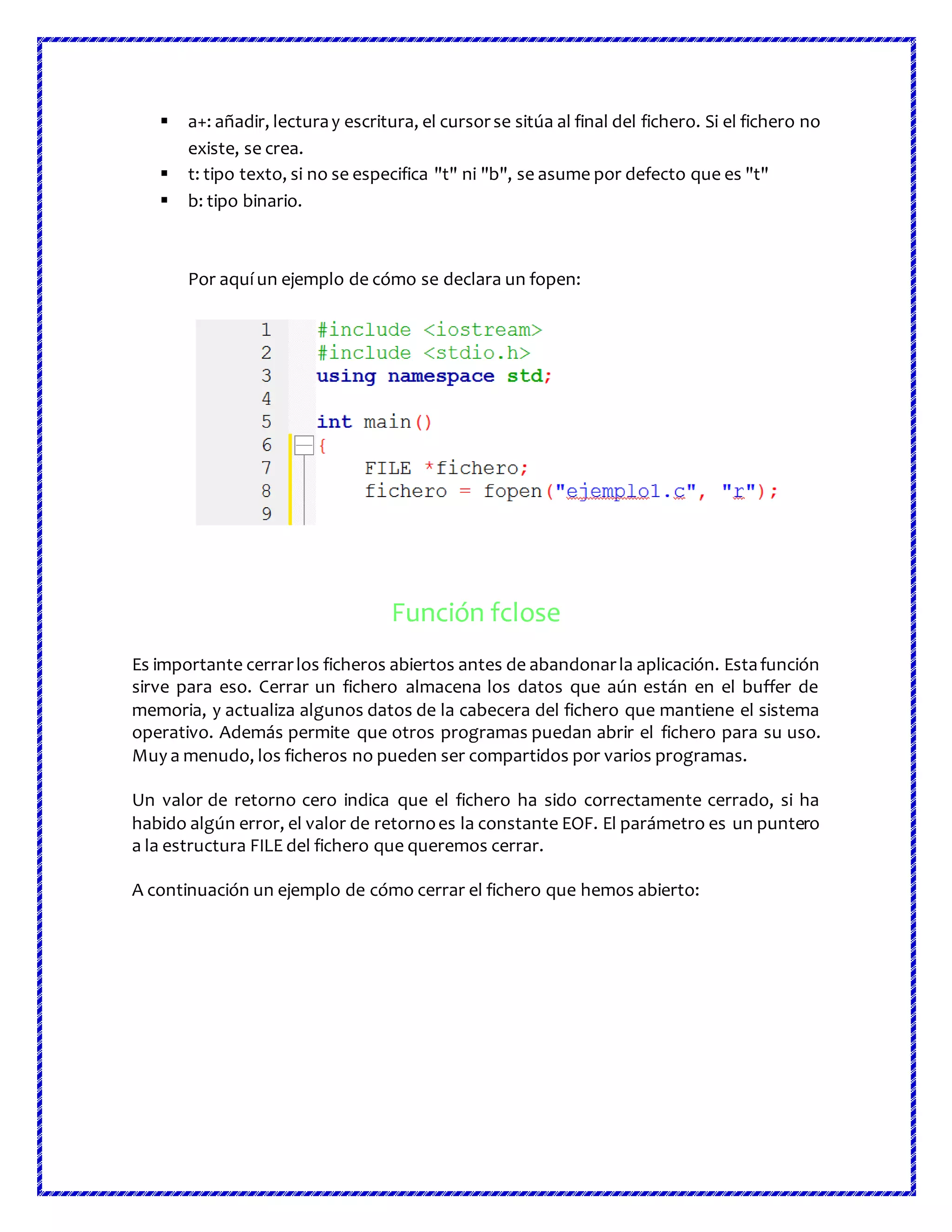  a+: añadir, lecturay escritura, el cursorse sitúa al final del fichero. Si el fichero no
existe, se crea.
 t: tipo texto, si no se especifica "t" ni "b", se asume por defecto que es "t"
 b: tipo binario.
Por aquí un ejemplo de cómo se declara un fopen:
Función fclose
Es importante cerrarlos ficheros abiertos antes de abandonarla aplicación. Estafunción
sirve para eso. Cerrar un fichero almacena los datos que aún están en el buffer de
memoria, y actualiza algunos datos de la cabecera del fichero que mantiene el sistema
operativo. Además permite que otros programas puedan abrir el fichero para su uso.
Muy a menudo, los ficheros no pueden ser compartidos por varios programas.
Un valor de retorno cero indica que el fichero ha sido correctamente cerrado, si ha
habido algún error, el valor de retornoes la constante EOF. El parámetro es un puntero
a la estructura FILE del fichero que queremos cerrar.
A continuación un ejemplo de cómo cerrar el fichero que hemos abierto:
 