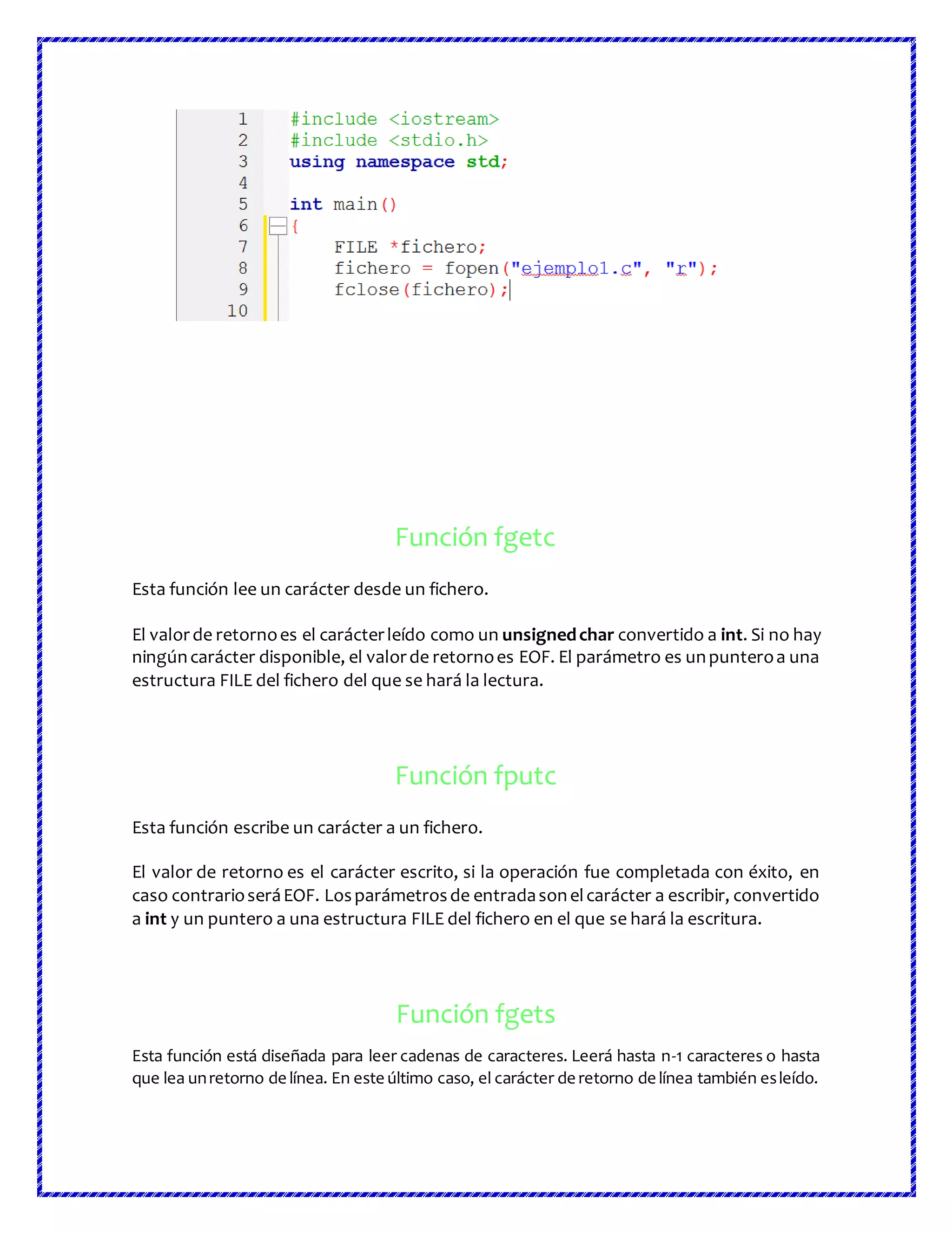 Función fgetc
Esta función lee un carácter desde un fichero.
El valorde retornoes el carácterleído como un unsignedchar convertido a int. Si no hay
ningúncarácter disponible, el valorde retornoes EOF. El parámetro es unpunteroa una
estructura FILE del fichero del que se hará la lectura.
Función fputc
Esta función escribe un carácter a un fichero.
El valor de retorno es el carácter escrito, si la operación fue completada con éxito, en
caso contrarioseráEOF. Losparámetrosde entradasonelcarácter a escribir, convertido
a int y un puntero a una estructura FILE del fichero en el que se hará la escritura.
Función fgets
Esta función está diseñada para leer cadenas de caracteres. Leerá hasta n-1 caracteres o hasta
que lea unretorno de línea. En este último caso, el carácter de retorno de línea también esleído.
 