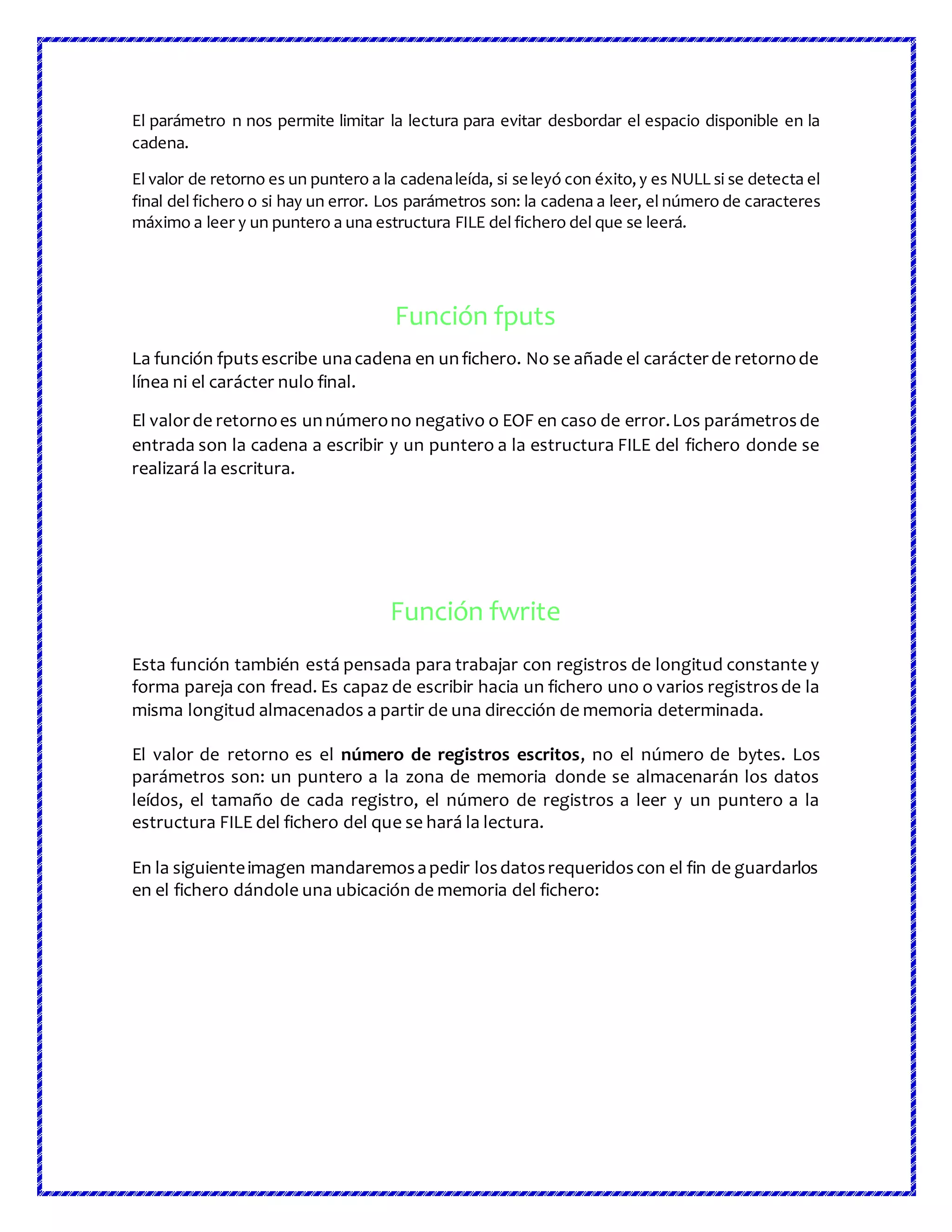 El parámetro n nos permite limitar la lectura para evitar desbordar el espacio disponible en la
cadena.
El valor de retorno es un puntero a la cadenaleída, si se leyó con éxito,y es NULL si se detecta el
final del fichero o si hay un error. Los parámetros son: la cadena a leer, el número de caracteres
máximo a leer y un puntero a una estructura FILE del fichero del que se leerá.
Función fputs
La función fputsescribe unacadena en unfichero. No se añade el carácterde retornode
línea ni el carácter nulo final.
El valorde retornoes unnúmerono negativo o EOF en caso de error.Los parámetrosde
entrada son la cadena a escribir y un puntero a la estructura FILE del fichero donde se
realizará la escritura.
Función fwrite
Esta función también está pensada para trabajar con registros de longitud constante y
forma pareja con fread. Es capaz de escribir hacia un fichero uno o varios registrosde la
misma longitud almacenados a partir de una dirección de memoria determinada.
El valor de retorno es el número de registros escritos, no el número de bytes. Los
parámetros son: un puntero a la zona de memoria donde se almacenarán los datos
leídos, el tamaño de cada registro, el número de registros a leer y un puntero a la
estructura FILE del fichero del que se hará la lectura.
En la siguienteimagen mandaremosapedir losdatosrequeridoscon el fin de guardarlos
en el fichero dándole una ubicación de memoria del fichero:
 