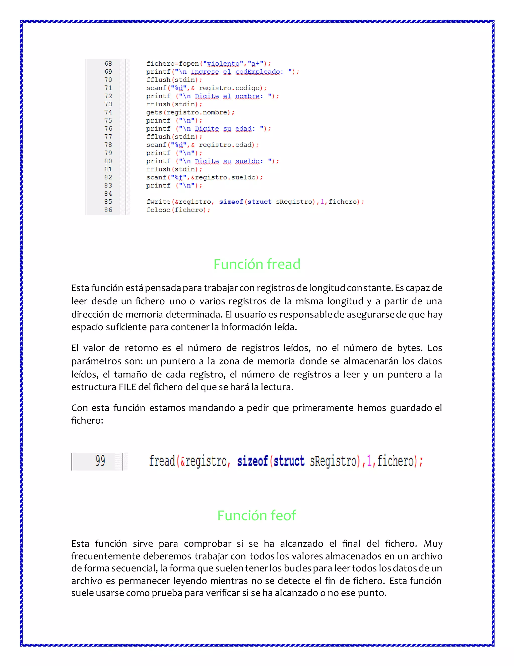 Función fread
Esta función estápensadapara trabajarcon registrosde longitudconstante.Escapaz de
leer desde un fichero uno o varios registros de la misma longitud y a partir de una
dirección de memoria determinada. El usuario es responsablede asegurarsede que hay
espacio suficiente para contener la información leída.
El valor de retorno es el número de registros leídos, no el número de bytes. Los
parámetros son: un puntero a la zona de memoria donde se almacenarán los datos
leídos, el tamaño de cada registro, el número de registros a leer y un puntero a la
estructura FILE del fichero del que se hará la lectura.
Con esta función estamos mandando a pedir que primeramente hemos guardado el
fichero:
Función feof
Esta función sirve para comprobar si se ha alcanzado el final del fichero. Muy
frecuentemente deberemos trabajar con todos los valores almacenados en un archivo
de forma secuencial, la forma que suelentenerlos buclespara leertodos losdatosde un
archivo es permanecer leyendo mientras no se detecte el fin de fichero. Esta función
suele usarse como prueba para verificar si se ha alcanzado o no ese punto.
 