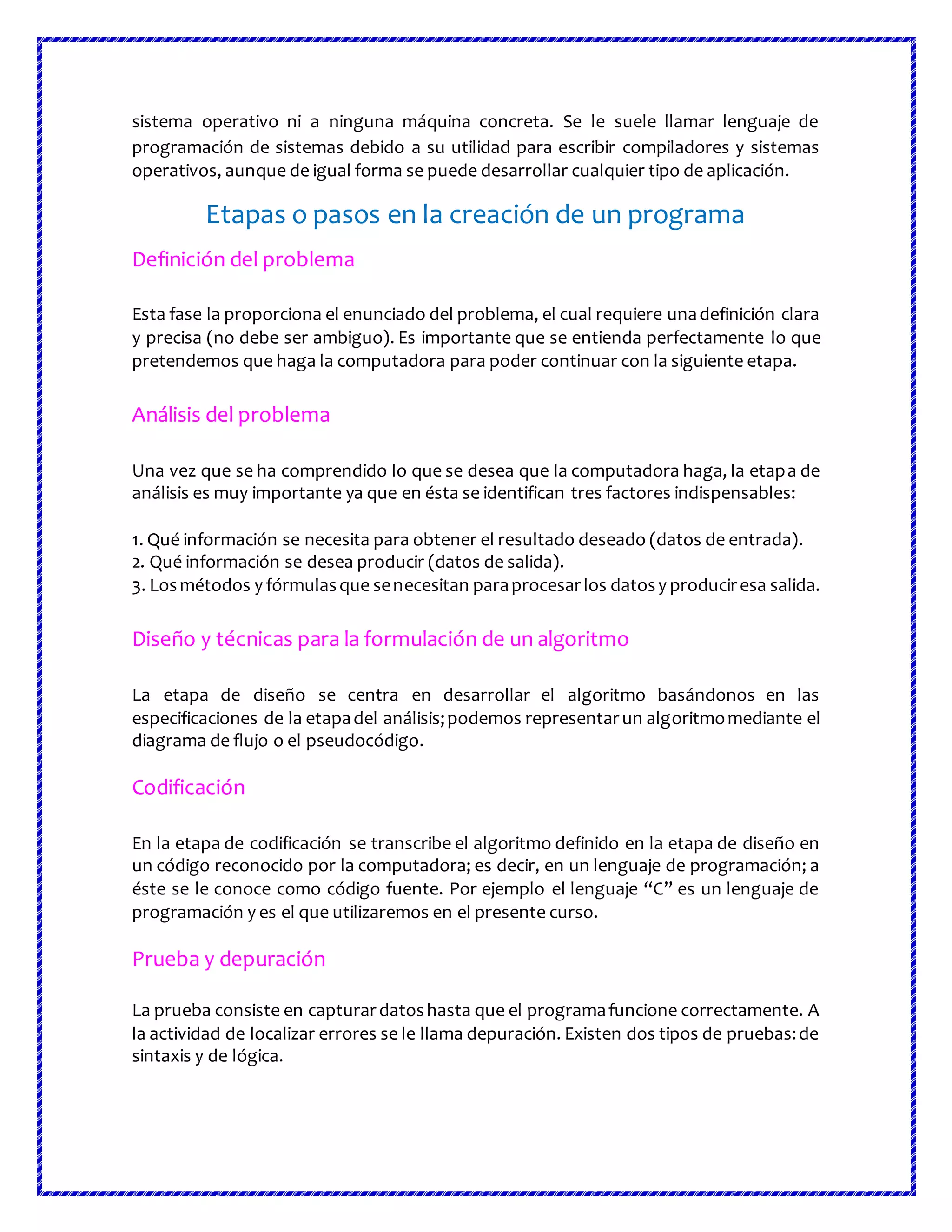 sistema operativo ni a ninguna máquina concreta. Se le suele llamar lenguaje de
programación de sistemas debido a su utilidad para escribir compiladores y sistemas
operativos, aunque de igual forma se puede desarrollar cualquier tipo de aplicación.
Etapas o pasos en la creación de un programa
Definición del problema
Esta fase la proporciona el enunciado del problema, el cual requiere unadefinición clara
y precisa (no debe ser ambiguo). Es importante que se entienda perfectamente lo que
pretendemos que haga la computadora para poder continuar con la siguiente etapa.
Análisis del problema
Una vez que se ha comprendido lo que se desea que la computadora haga, la etapa de
análisis es muy importante ya que en ésta se identifican tres factores indispensables:
1. Qué información se necesita para obtener el resultado deseado (datos de entrada).
2. Qué información se desea producir (datos de salida).
3. Losmétodos y fórmulasque senecesitan paraprocesarlos datosy produciresa salida.
Diseño y técnicas para la formulación de un algoritmo
La etapa de diseño se centra en desarrollar el algoritmo basándonos en las
especificaciones de la etapadel análisis;podemos representarun algoritmomediante el
diagrama de flujo o el pseudocódigo.
Codificación
En la etapa de codificación se transcribe el algoritmo definido en la etapa de diseño en
un código reconocido por la computadora; es decir, en un lenguaje de programación; a
éste se le conoce como código fuente. Por ejemplo el lenguaje “C” es un lenguaje de
programación y es el que utilizaremos en el presente curso.
Prueba y depuración
La prueba consiste en capturardatoshasta que el programafuncione correctamente. A
la actividad de localizar errores se le llama depuración. Existen dos tipos de pruebas:de
sintaxis y de lógica.
 