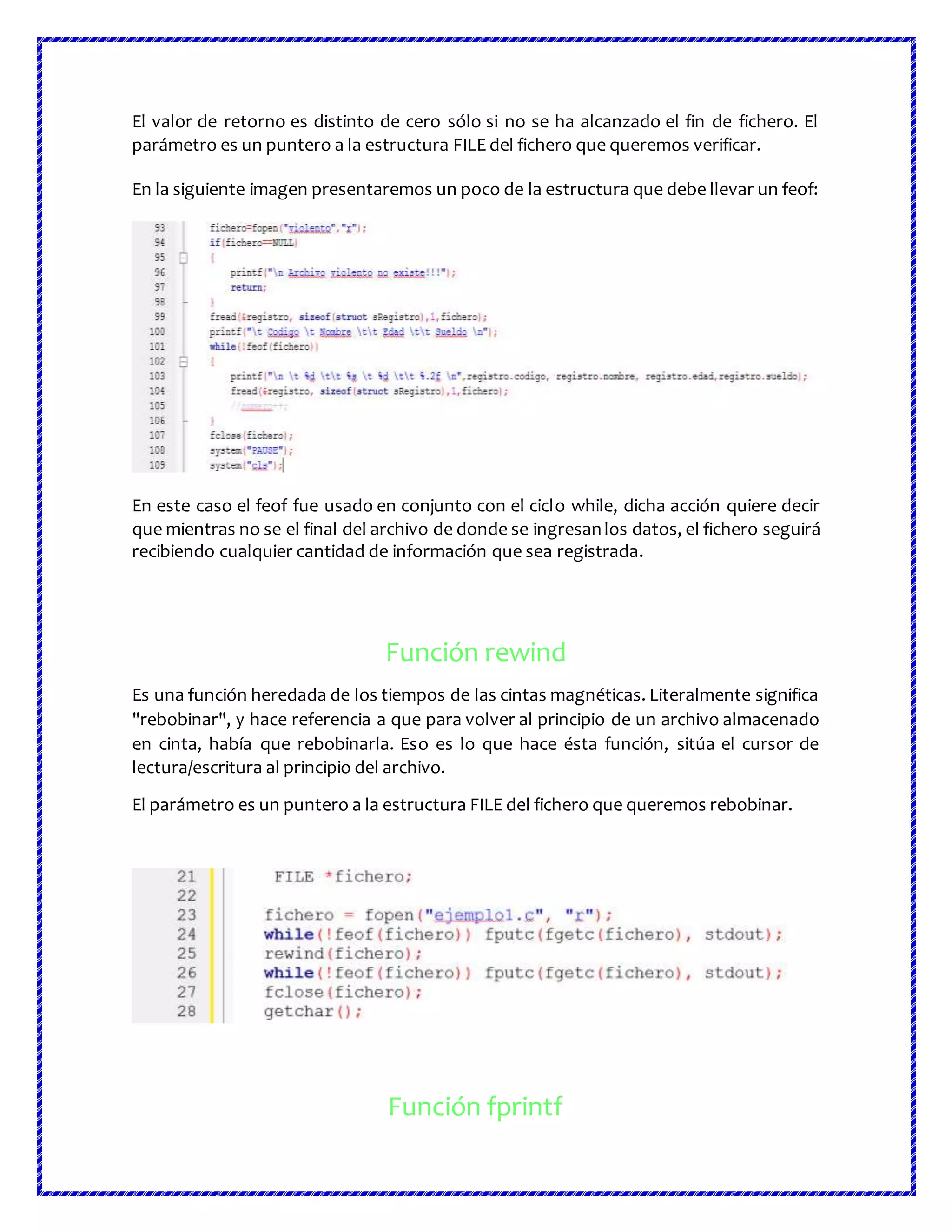 El valor de retorno es distinto de cero sólo si no se ha alcanzado el fin de fichero. El
parámetro es un puntero a la estructura FILE del fichero que queremos verificar.
En la siguiente imagen presentaremos un poco de la estructura que debe llevar un feof:
En este caso el feof fue usado en conjunto con el ciclo while, dicha acción quiere decir
que mientras no se el final del archivo de donde se ingresanlos datos, el fichero seguirá
recibiendo cualquier cantidad de información que sea registrada.
Función rewind
Es una función heredada de los tiempos de las cintas magnéticas. Literalmente significa
"rebobinar", y hace referencia a que para volver al principio de un archivo almacenado
en cinta, había que rebobinarla. Eso es lo que hace ésta función, sitúa el cursor de
lectura/escritura al principio del archivo.
El parámetro es un puntero a la estructura FILE del fichero que queremos rebobinar.
Función fprintf
 