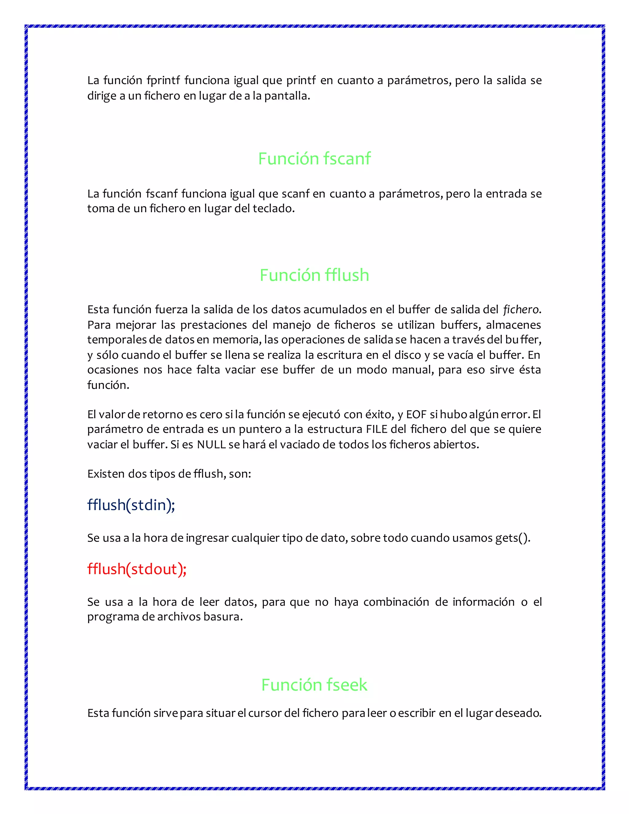 La función fprintf funciona igual que printf en cuanto a parámetros, pero la salida se
dirige a un fichero en lugar de a la pantalla.
Función fscanf
La función fscanf funciona igual que scanf en cuanto a parámetros, pero la entrada se
toma de un fichero en lugar del teclado.
Función fflush
Esta función fuerza la salida de los datos acumulados en el buffer de salida del fichero.
Para mejorar las prestaciones del manejo de ficheros se utilizan buffers, almacenes
temporalesde datosen memoria, las operaciones de salidase hacen a travésdel buffer,
y sólo cuando el buffer se llena se realiza la escritura en el disco y se vacía el buffer. En
ocasiones nos hace falta vaciar ese buffer de un modo manual, para eso sirve ésta
función.
El valorde retorno es cero si la función se ejecutó con éxito, y EOF si huboalgúnerror.El
parámetro de entrada es un puntero a la estructura FILE del fichero del que se quiere
vaciar el buffer. Si es NULL se hará el vaciado de todos los ficheros abiertos.
Existen dos tipos de fflush, son:
fflush(stdin);
Se usa a la hora de ingresar cualquier tipo de dato, sobre todo cuando usamos gets().
fflush(stdout);
Se usa a la hora de leer datos, para que no haya combinación de información o el
programa de archivos basura.
Función fseek
Esta función sirvepara situarelcursor del fichero paraleer oescribir en el lugardeseado.
 