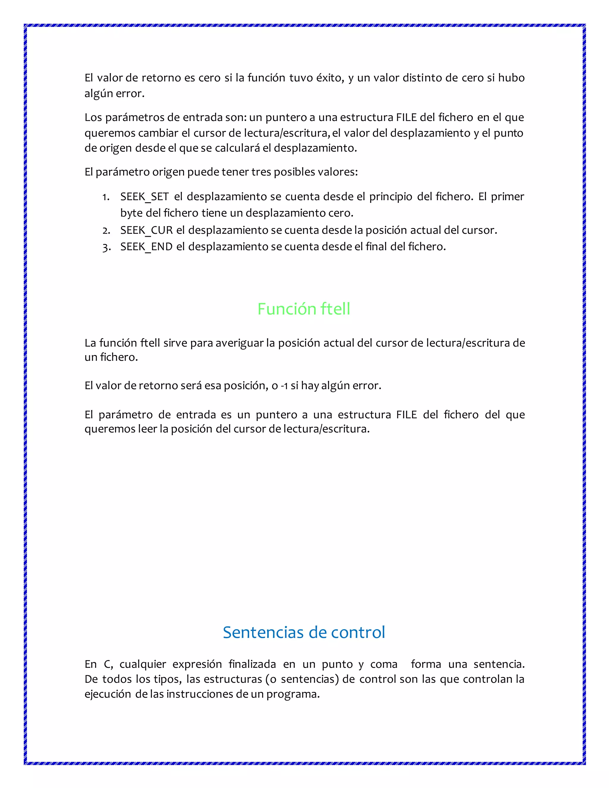 El valor de retorno es cero si la función tuvo éxito, y un valor distinto de cero si hubo
algún error.
Los parámetros de entrada son: un puntero a una estructura FILE del fichero en el que
queremos cambiar el cursor de lectura/escritura,el valor del desplazamiento y el punto
de origen desde el que se calculará el desplazamiento.
El parámetro origen puede tener tres posibles valores:
1. SEEK_SET el desplazamiento se cuenta desde el principio del fichero. El primer
byte del fichero tiene un desplazamiento cero.
2. SEEK_CUR el desplazamiento se cuenta desde la posición actual del cursor.
3. SEEK_END el desplazamiento se cuenta desde el final del fichero.
Función ftell
La función ftell sirve para averiguar la posición actual del cursor de lectura/escritura de
un fichero.
El valor de retorno será esa posición, o -1 si hay algún error.
El parámetro de entrada es un puntero a una estructura FILE del fichero del que
queremos leer la posición del cursor de lectura/escritura.
Sentencias de control
En C, cualquier expresión finalizada en un punto y coma forma una sentencia.
De todos los tipos, las estructuras (o sentencias) de control son las que controlan la
ejecución de las instrucciones de un programa.
 