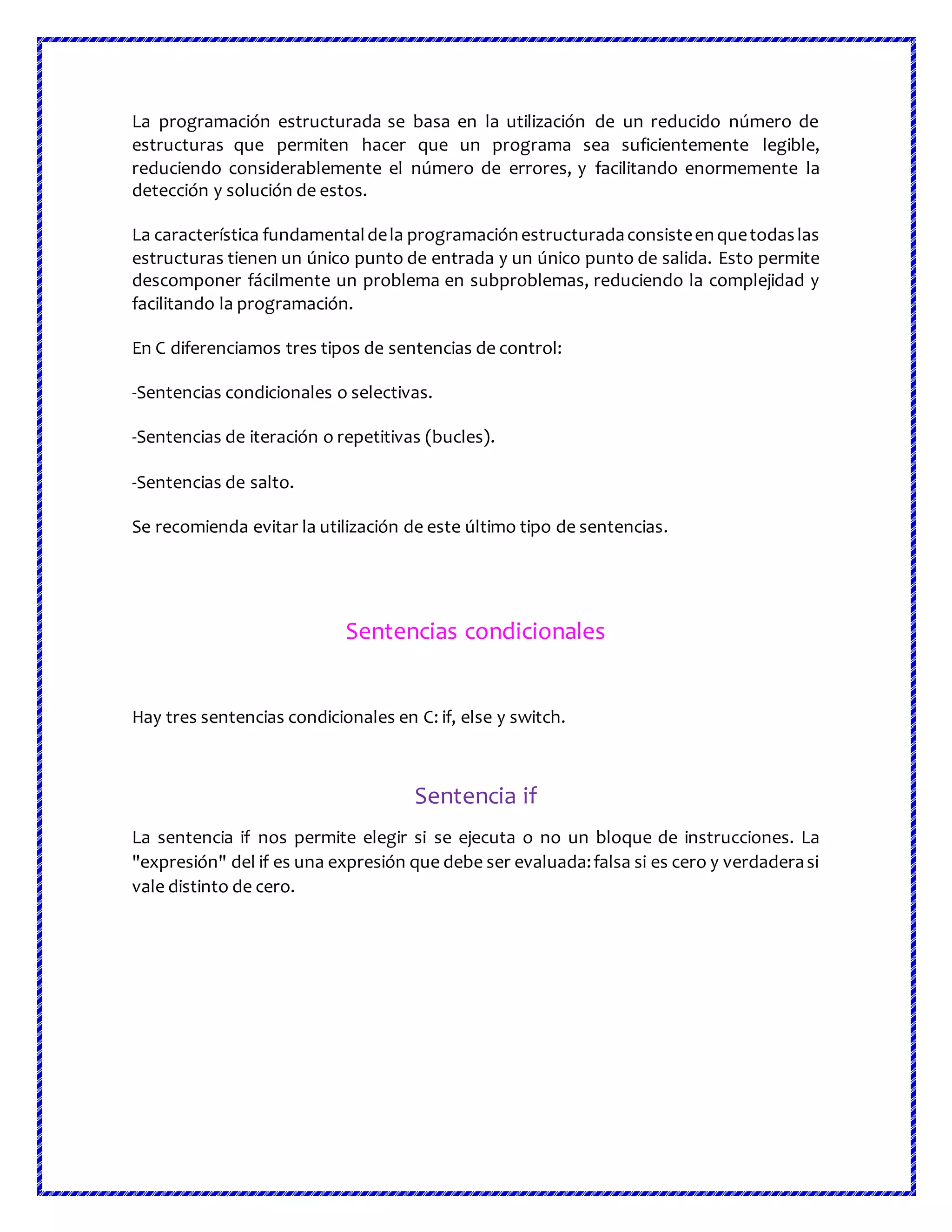 La programación estructurada se basa en la utilización de un reducido número de
estructuras que permiten hacer que un programa sea suficientemente legible,
reduciendo considerablemente el número de errores, y facilitando enormemente la
detección y solución de estos.
La característica fundamentaldela programaciónestructuradaconsisteenquetodaslas
estructuras tienen un único punto de entrada y un único punto de salida. Esto permite
descomponer fácilmente un problema en subproblemas, reduciendo la complejidad y
facilitando la programación.
En C diferenciamos tres tipos de sentencias de control:
-Sentencias condicionales o selectivas.
-Sentencias de iteración o repetitivas (bucles).
-Sentencias de salto.
Se recomienda evitar la utilización de este último tipo de sentencias.
Sentencias condicionales
Hay tres sentencias condicionales en C: if, else y switch.
Sentencia if
La sentencia if nos permite elegir si se ejecuta o no un bloque de instrucciones. La
"expresión" del if es una expresión que debe ser evaluada:falsa si es cero y verdaderasi
vale distinto de cero.
 