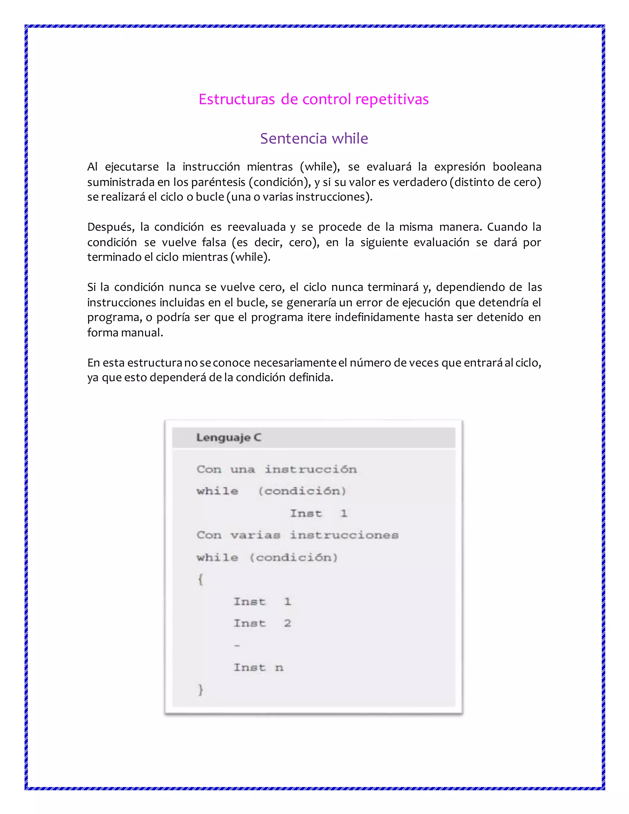 Estructuras de control repetitivas
Sentencia while
Al ejecutarse la instrucción mientras (while), se evaluará la expresión booleana
suministrada en los paréntesis (condición), y si su valor es verdadero (distinto de cero)
se realizará el ciclo o bucle (una o varias instrucciones).
Después, la condición es reevaluada y se procede de la misma manera. Cuando la
condición se vuelve falsa (es decir, cero), en la siguiente evaluación se dará por
terminado el ciclo mientras (while).
Si la condición nunca se vuelve cero, el ciclo nunca terminará y, dependiendo de las
instrucciones incluidas en el bucle, se generaría un error de ejecución que detendría el
programa, o podría ser que el programa itere indefinidamente hasta ser detenido en
forma manual.
En esta estructuranoseconoce necesariamenteel número de veces que entraráalciclo,
ya que esto dependerá de la condición definida.
 