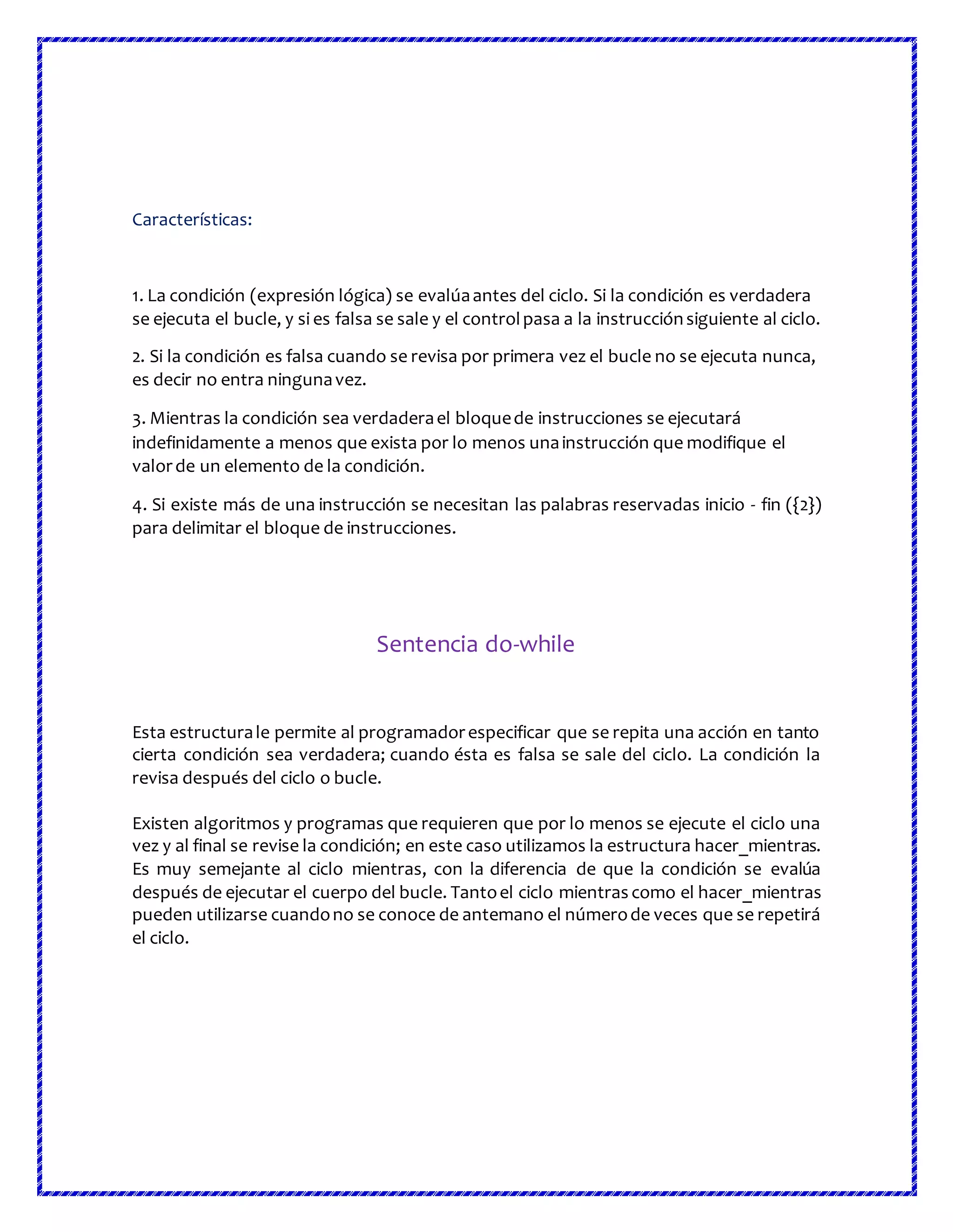 Características:
1. La condición (expresión lógica) se evalúaantes del ciclo. Si la condición es verdadera
se ejecuta el bucle, y si es falsa se sale y el controlpasa a la instrucciónsiguiente al ciclo.
2. Si la condición es falsa cuando se revisa por primera vez el bucle no se ejecuta nunca,
es decir no entra ningunavez.
3. Mientras la condición sea verdaderael bloquede instrucciones se ejecutará
indefinidamente a menos que exista por lo menos unainstrucción que modifique el
valorde un elemento de la condición.
4. Si existe más de una instrucción se necesitan las palabras reservadas inicio - fin ({2})
para delimitar el bloque de instrucciones.
Sentencia do-while
Esta estructurale permite al programadorespecificar que se repita una acción en tanto
cierta condición sea verdadera; cuando ésta es falsa se sale del ciclo. La condición la
revisa después del ciclo o bucle.
Existen algoritmos y programas que requieren que por lo menos se ejecute el ciclo una
vez y al final se revise la condición; en este caso utilizamos la estructura hacer_mientras.
Es muy semejante al ciclo mientras, con la diferencia de que la condición se evalúa
después de ejecutar el cuerpo del bucle. Tantoel ciclo mientras como el hacer_mientras
pueden utilizarse cuandono se conoce de antemano el númerode veces que se repetirá
el ciclo.
 