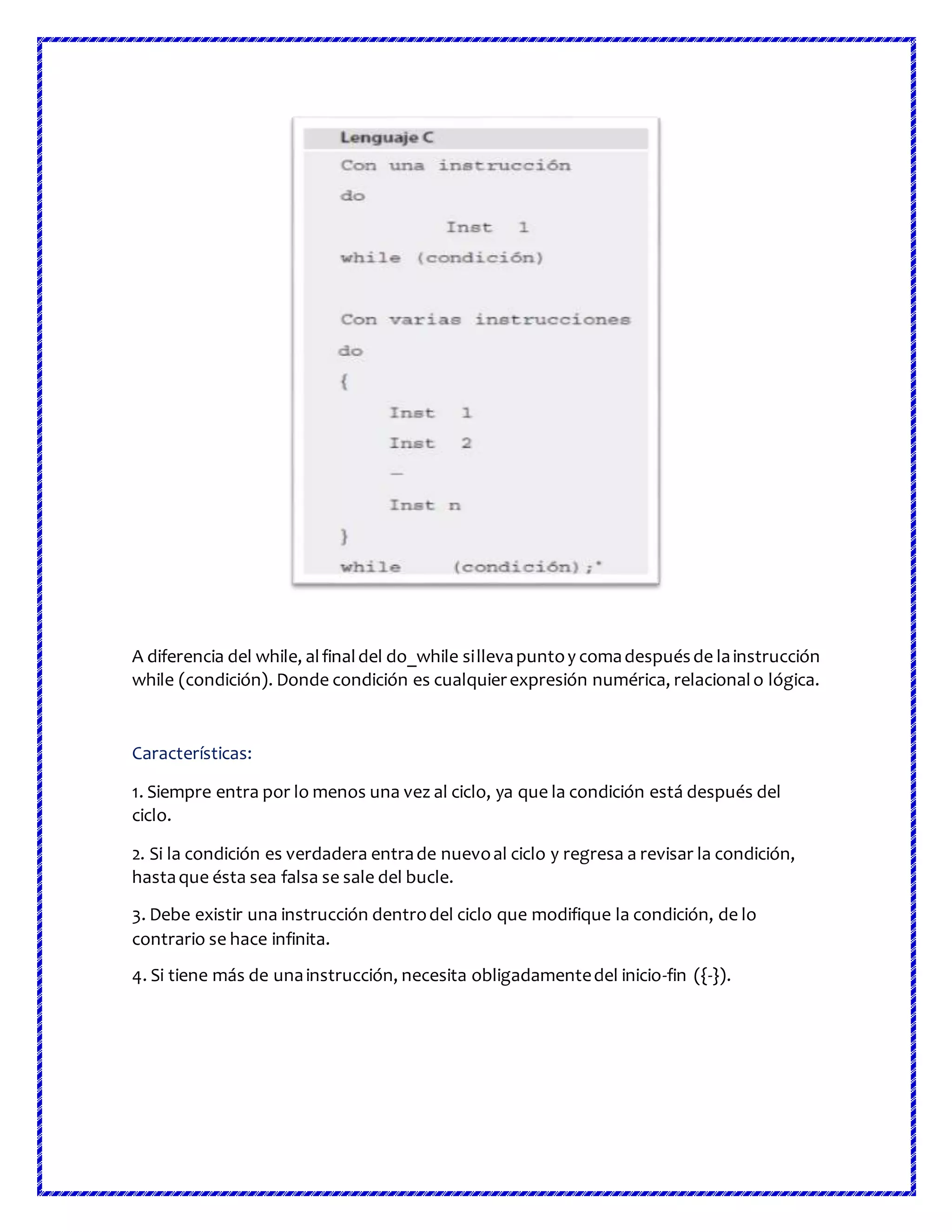 A diferencia del while, alfinaldel do_while sillevapuntoy comadespuésde lainstrucción
while (condición). Donde condición es cualquierexpresión numérica, relacionalo lógica.
Características:
1. Siempre entra por lo menos una vez al ciclo, ya que la condición está después del
ciclo.
2. Si la condición es verdadera entrade nuevoal ciclo y regresa a revisar la condición,
hastaque ésta sea falsa se sale del bucle.
3. Debe existir una instrucción dentrodel ciclo que modifique la condición, de lo
contrario se hace infinita.
4. Si tiene más de unainstrucción, necesita obligadamentedel inicio-fin ({-}).
 