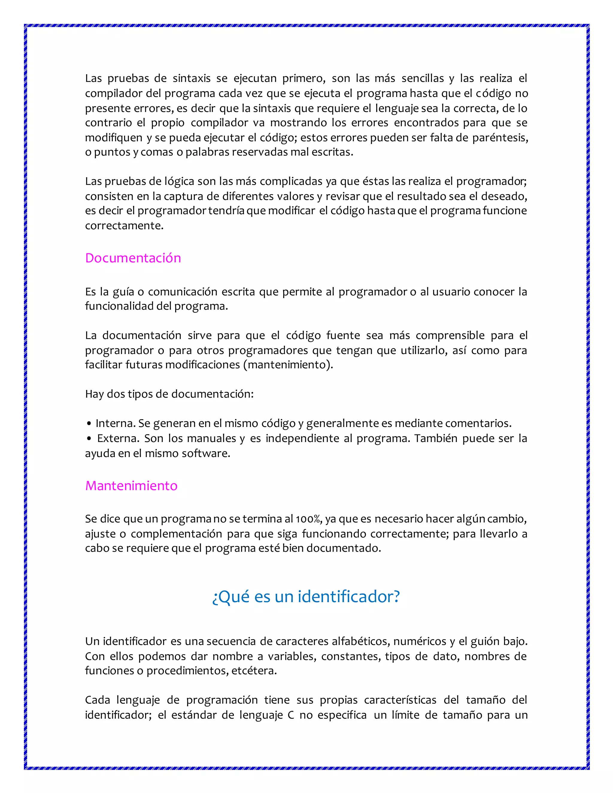 Las pruebas de sintaxis se ejecutan primero, son las más sencillas y las realiza el
compilador del programa cada vez que se ejecuta el programa hasta que el código no
presente errores, es decir que la sintaxis que requiere el lenguaje sea la correcta, de lo
contrario el propio compilador va mostrando los errores encontrados para que se
modifiquen y se pueda ejecutar el código; estos errores pueden ser falta de paréntesis,
o puntos y comas o palabras reservadas mal escritas.
Las pruebas de lógica son las más complicadas ya que éstas las realiza el programador;
consisten en la captura de diferentes valores y revisar que el resultado sea el deseado,
es decir el programadortendríaque modificar el código hastaque el programafuncione
correctamente.
Documentación
Es la guía o comunicación escrita que permite al programador o al usuario conocer la
funcionalidad del programa.
La documentación sirve para que el código fuente sea más comprensible para el
programador o para otros programadores que tengan que utilizarlo, así como para
facilitar futuras modificaciones (mantenimiento).
Hay dos tipos de documentación:
• Interna. Se generan en el mismo código y generalmente es mediante comentarios.
• Externa. Son los manuales y es independiente al programa. También puede ser la
ayuda en el mismo software.
Mantenimiento
Se dice que un programano se termina al 100%, ya que es necesario hacer algúncambio,
ajuste o complementación para que siga funcionando correctamente; para llevarlo a
cabo se requiere que el programa esté bien documentado.
¿Qué es un identificador?
Un identificador es una secuencia de caracteres alfabéticos, numéricos y el guión bajo.
Con ellos podemos dar nombre a variables, constantes, tipos de dato, nombres de
funciones o procedimientos, etcétera.
Cada lenguaje de programación tiene sus propias características del tamaño del
identificador; el estándar de lenguaje C no especifica un límite de tamaño para un
 