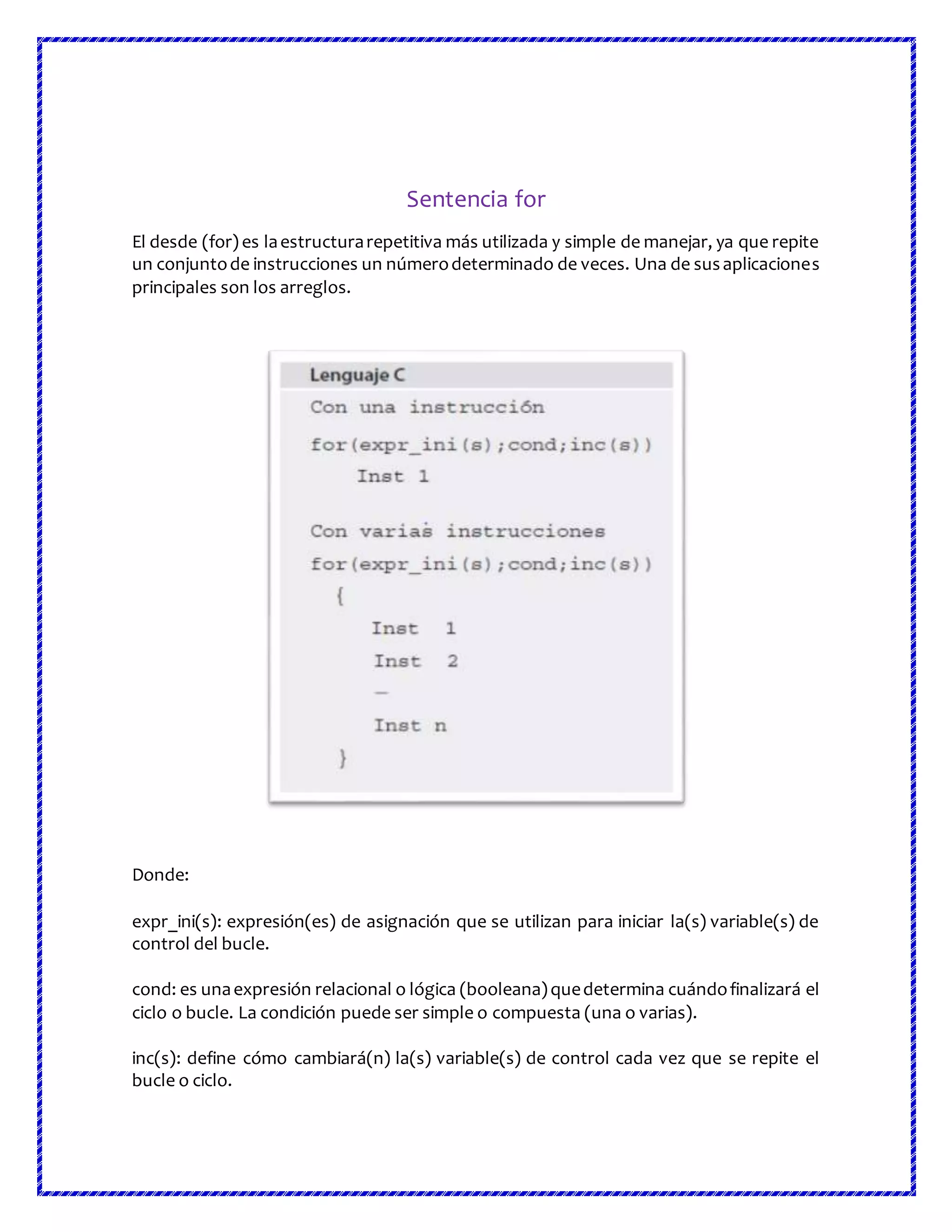 Sentencia for
El desde (for) es laestructurarepetitiva más utilizada y simple de manejar, ya que repite
un conjuntode instrucciones un númerodeterminado de veces. Una de susaplicaciones
principales son los arreglos.
Donde:
expr_ini(s): expresión(es) de asignación que se utilizan para iniciar la(s) variable(s) de
control del bucle.
cond: es unaexpresión relacional o lógica (booleana)quedetermina cuándofinalizará el
ciclo o bucle. La condición puede ser simple o compuesta (una o varias).
inc(s): define cómo cambiará(n) la(s) variable(s) de control cada vez que se repite el
bucle o ciclo.
 