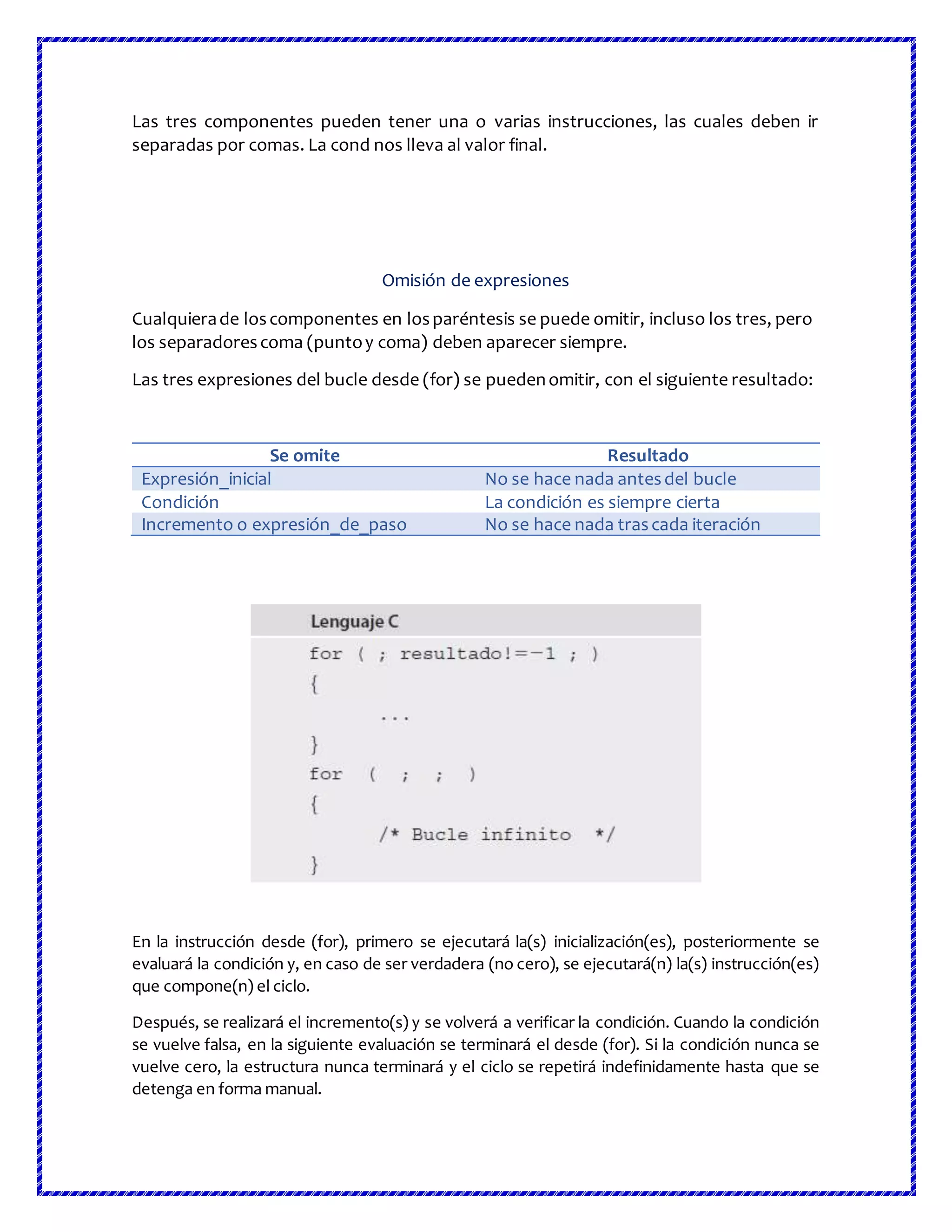 Las tres componentes pueden tener una o varias instrucciones, las cuales deben ir
separadas por comas. La cond nos lleva al valor final.
Omisión de expresiones
Cualquierade loscomponentes en losparéntesis se puede omitir, incluso los tres, pero
los separadorescoma (puntoy coma) deben aparecer siempre.
Las tres expresiones del bucle desde (for) se puedenomitir, con el siguiente resultado:
Se omite Resultado
Expresión_inicial No se hace nada antesdel bucle
Condición La condición es siempre cierta
Incremento o expresión_de_paso No se hace nada trascada iteración
En la instrucción desde (for), primero se ejecutará la(s) inicialización(es), posteriormente se
evaluará la condición y, en caso de ser verdadera (no cero), se ejecutará(n) la(s) instrucción(es)
que compone(n) el ciclo.
Después, se realizará el incremento(s) y se volverá a verificar la condición. Cuando la condición
se vuelve falsa, en la siguiente evaluación se terminará el desde (for). Si la condición nunca se
vuelve cero, la estructura nunca terminará y el ciclo se repetirá indefinidamente hasta que se
detenga en forma manual.
 