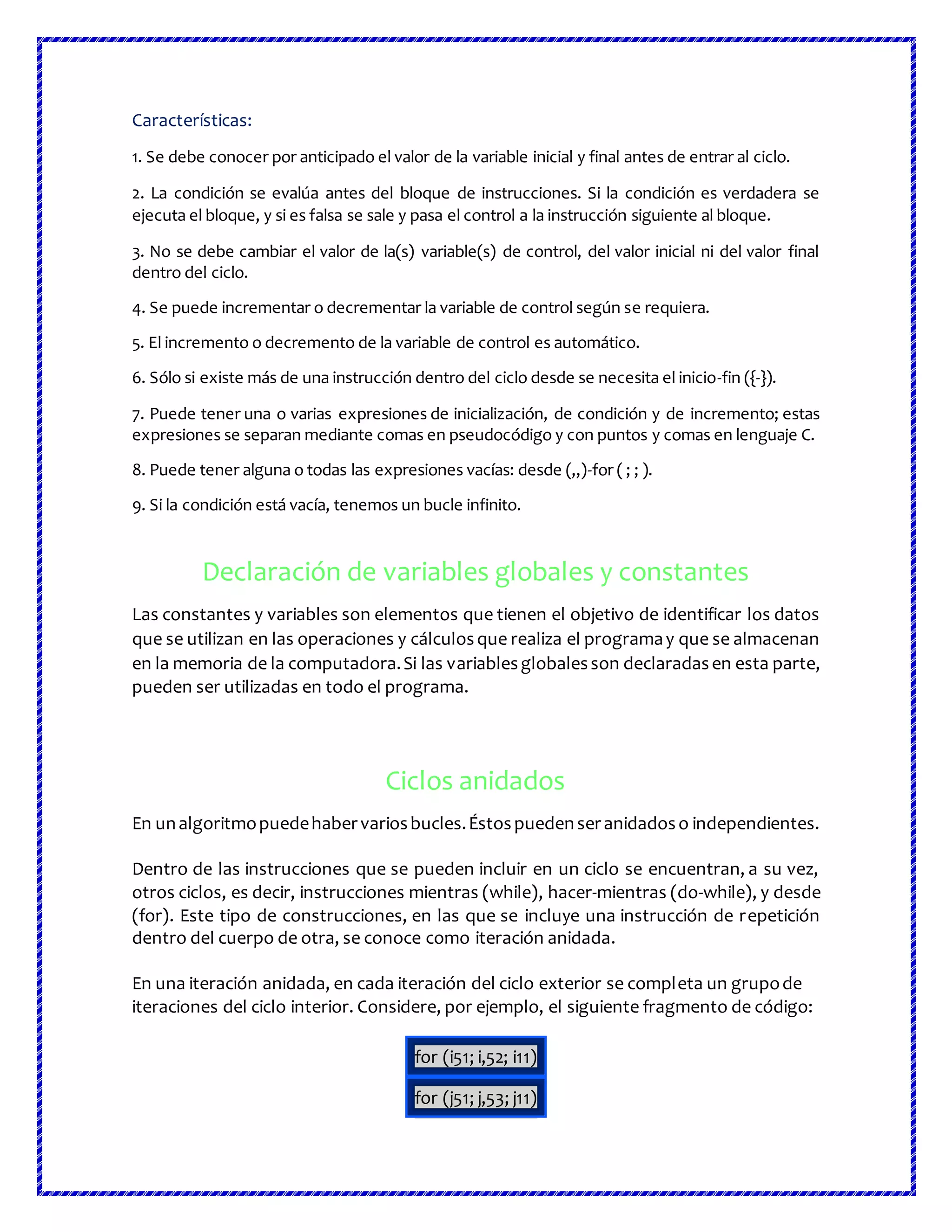 Características:
1. Se debe conocer por anticipado el valor de la variable inicial y final antes de entrar al ciclo.
2. La condición se evalúa antes del bloque de instrucciones. Si la condición es verdadera se
ejecuta el bloque, y si es falsa se sale y pasa el control a la instrucción siguiente al bloque.
3. No se debe cambiar el valor de la(s) variable(s) de control, del valor inicial ni del valor final
dentro del ciclo.
4. Se puede incrementar o decrementar la variable de control según se requiera.
5. El incremento o decremento de la variable de control es automático.
6. Sólo si existe más de una instrucción dentro del ciclo desde se necesita el inicio-fin ({-}).
7. Puede tener una o varias expresiones de inicialización, de condición y de incremento; estas
expresiones se separan mediante comas en pseudocódigo y con puntos y comas en lenguaje C.
8. Puede tener alguna o todas las expresiones vacías: desde (,,)-for ( ; ; ).
9. Si la condición está vacía, tenemos un bucle infinito.
Declaración de variables globales y constantes
Las constantes y variables son elementos que tienen el objetivo de identificar los datos
que se utilizan en las operaciones y cálculosque realiza el programay que se almacenan
en la memoria de la computadora.Si las variablesglobalesson declaradasen esta parte,
pueden ser utilizadas en todo el programa.
Ciclos anidados
En unalgoritmopuedehabervariosbucles.Éstospuedenseranidadoso independientes.
Dentro de las instrucciones que se pueden incluir en un ciclo se encuentran, a su vez,
otros ciclos, es decir, instrucciones mientras (while), hacer-mientras (do-while), y desde
(for). Este tipo de construcciones, en las que se incluye una instrucción de repetición
dentro del cuerpo de otra, se conoce como iteración anidada.
En una iteración anidada, en cada iteración del ciclo exterior se completa un grupode
iteraciones del ciclo interior. Considere, por ejemplo, el siguiente fragmento de código:
for (i51; i,52; i11)
for (j51; j,53; j11)
 
