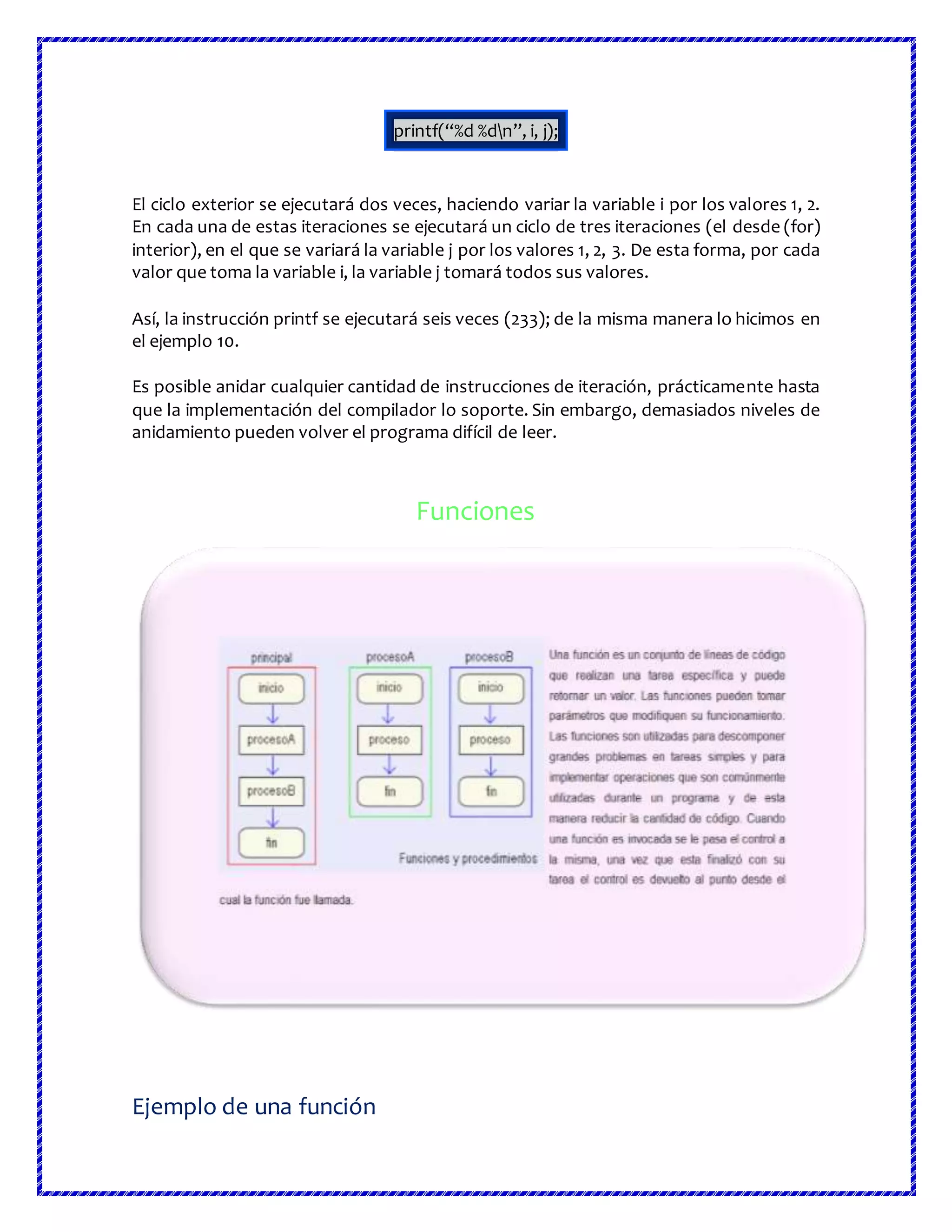 printf(“%d %dn”, i, j);
El ciclo exterior se ejecutará dos veces, haciendo variar la variable i por los valores 1, 2.
En cada una de estas iteraciones se ejecutará un ciclo de tres iteraciones (el desde (for)
interior), en el que se variará la variable j por los valores 1, 2, 3. De esta forma, por cada
valor que toma la variable i, la variable j tomará todos sus valores.
Así, la instrucción printf se ejecutará seis veces (233); de la misma manera lo hicimos en
el ejemplo 10.
Es posible anidar cualquier cantidad de instrucciones de iteración, prácticamente hasta
que la implementación del compilador lo soporte. Sin embargo, demasiados niveles de
anidamiento pueden volver el programa difícil de leer.
Funciones
Ejemplo de una función
 