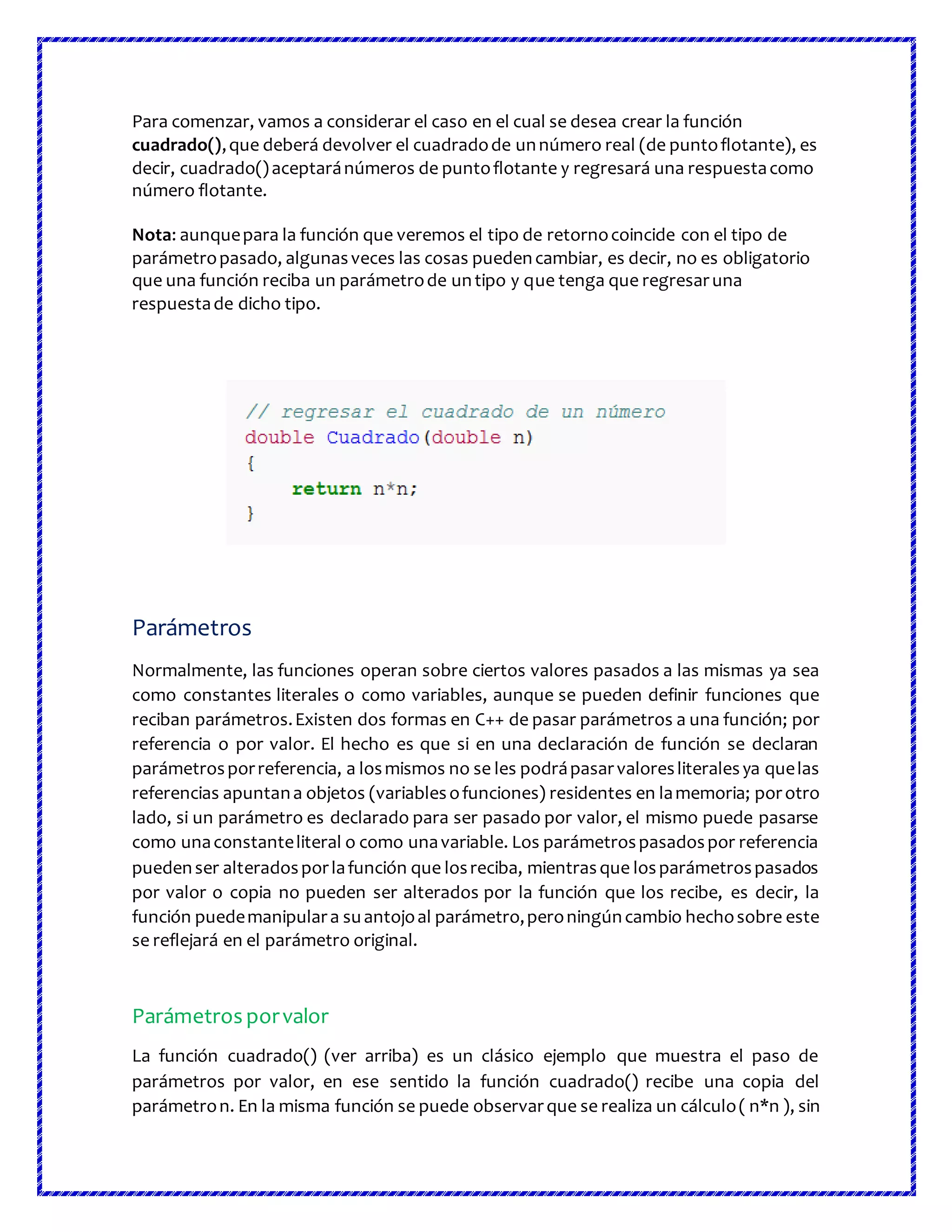 Para comenzar, vamos a considerar el caso en el cual se desea crear la función
cuadrado(),que deberá devolver el cuadradode unnúmero real (de puntoflotante), es
decir, cuadrado()aceptaránúmeros de puntoflotante y regresará una respuestacomo
número flotante.
Nota: aunquepara la función que veremos el tipo de retornocoincide con el tipo de
parámetropasado, algunasveces las cosas puedencambiar, es decir, no es obligatorio
que una función reciba un parámetrode untipo y que tenga que regresaruna
respuestade dicho tipo.
Parámetros
Normalmente, las funciones operan sobre ciertos valores pasados a las mismas ya sea
como constantes literales o como variables, aunque se pueden definir funciones que
reciban parámetros.Existen dos formas en C++ de pasar parámetros a una función; por
referencia o por valor. El hecho es que si en una declaración de función se declaran
parámetrosporreferencia, a losmismos no se les podrápasarvaloresliteralesya quelas
referencias apuntana objetos (variablesofunciones) residentes en lamemoria; porotro
lado, si un parámetro es declarado para ser pasado por valor, el mismo puede pasarse
como unaconstanteliteral o como unavariable. Los parámetrospasadospor referencia
puedenser alteradosporlafunción que losreciba, mientrasque losparámetrospasados
por valor o copia no pueden ser alterados por la función que los recibe, es decir, la
función puedemanipulara suantojoal parámetro,peroningúncambio hechosobre este
se reflejará en el parámetro original.
Parámetros porvalor
La función cuadrado() (ver arriba) es un clásico ejemplo que muestra el paso de
parámetros por valor, en ese sentido la función cuadrado() recibe una copia del
parámetron. En la misma función se puede observarque se realiza un cálculo( n*n ), sin
 