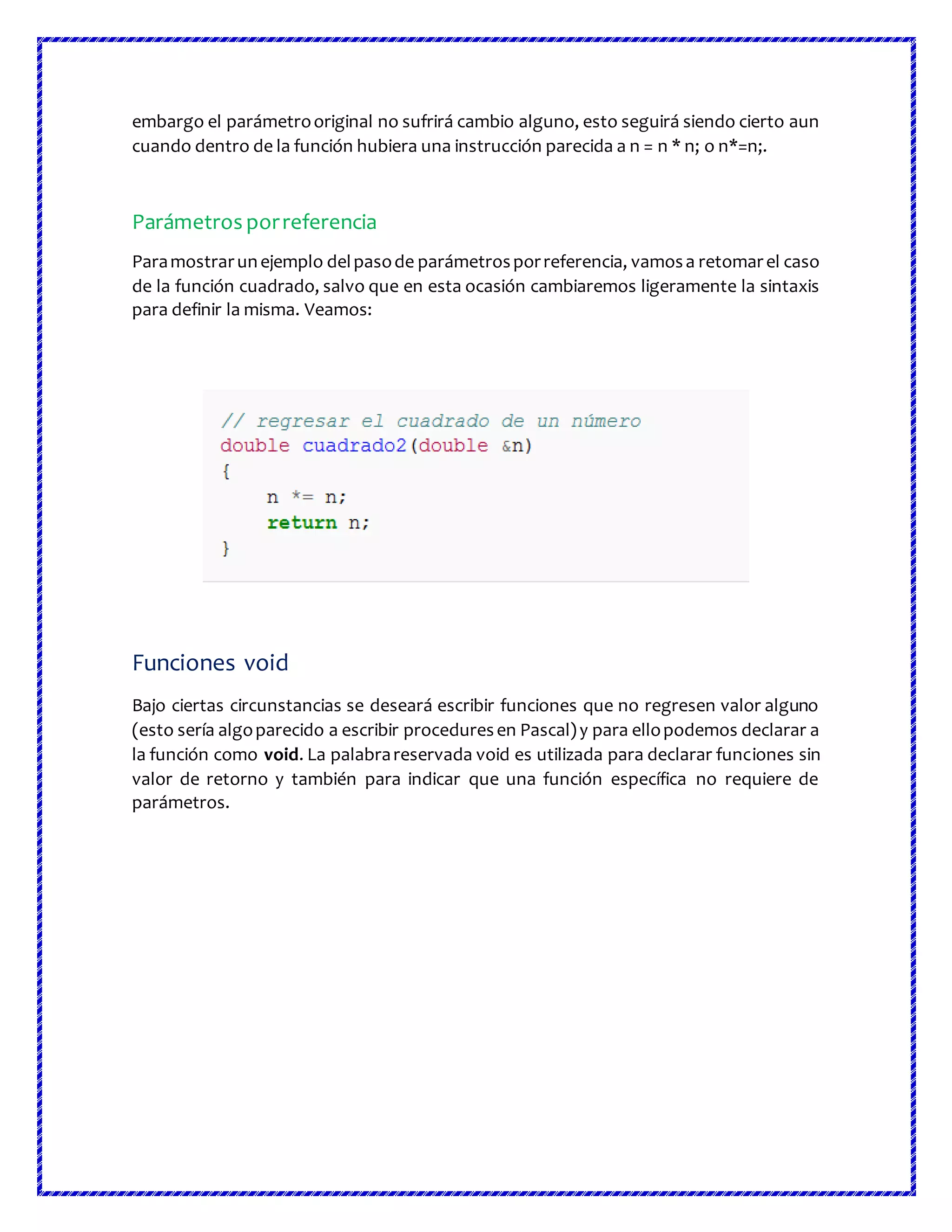 embargo el parámetrooriginal no sufrirá cambio alguno, esto seguirá siendo cierto aun
cuando dentro de la función hubiera una instrucción parecida a n = n * n; o n*=n;.
Parámetros porreferencia
Paramostrarunejemplo delpasode parámetrosporreferencia, vamosa retomarel caso
de la función cuadrado, salvo que en esta ocasión cambiaremos ligeramente la sintaxis
para definir la misma. Veamos:
Funciones void
Bajo ciertas circunstancias se deseará escribir funciones que no regresen valor alguno
(esto sería algoparecido a escribir proceduresen Pascal)y para ellopodemos declarar a
la función como void. La palabrareservada void es utilizada para declarar funciones sin
valor de retorno y también para indicar que una función específica no requiere de
parámetros.
 