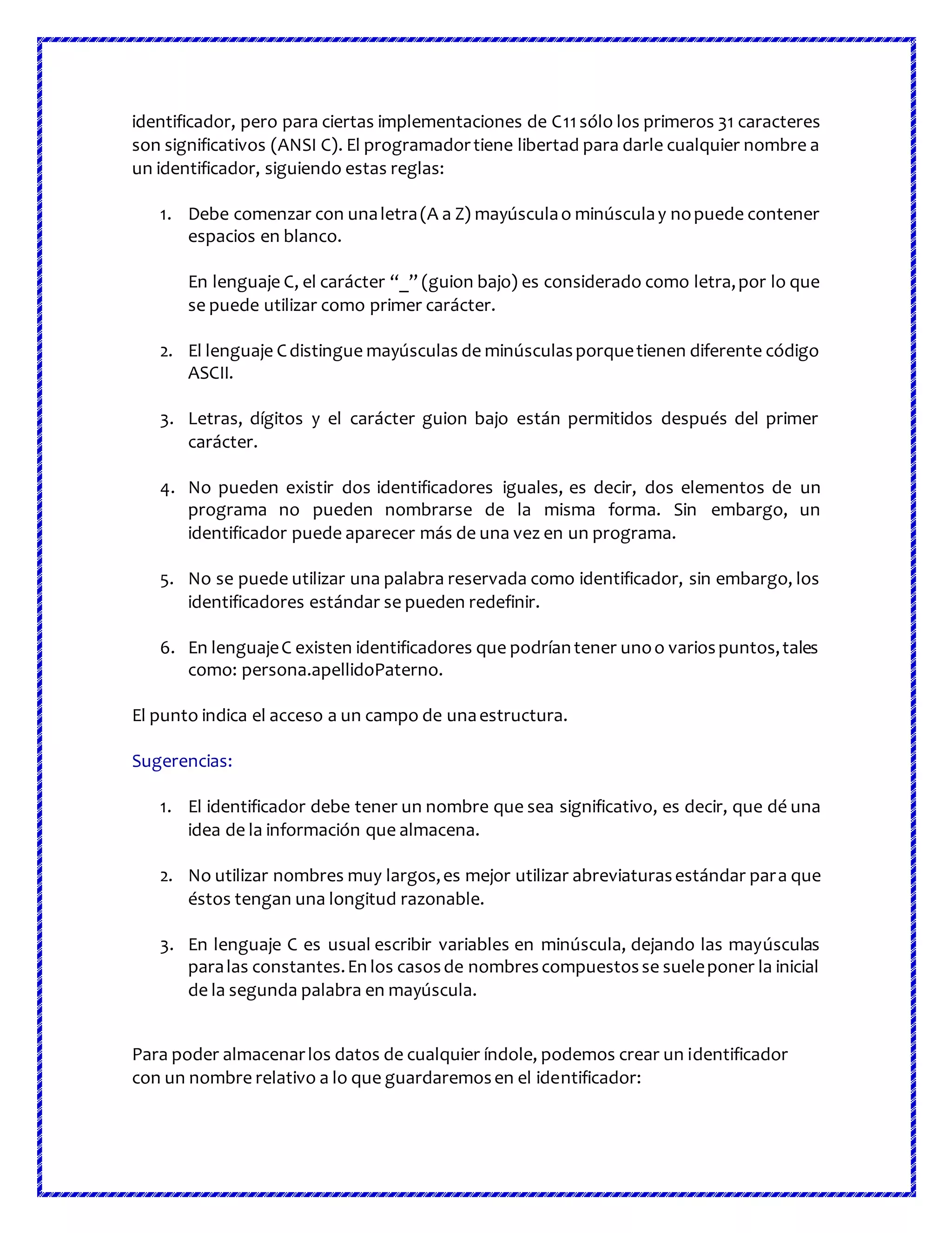 identificador, pero para ciertas implementaciones de C11sólo los primeros 31 caracteres
son significativos (ANSI C). El programadortiene libertad para darle cualquier nombre a
un identificador, siguiendo estas reglas:
1. Debe comenzar con unaletra(A a Z) mayúsculao minúsculay nopuede contener
espacios en blanco.
En lenguaje C, el carácter “_” (guion bajo) es considerado como letra,por lo que
se puede utilizar como primer carácter.
2. El lenguaje Cdistingue mayúsculas de minúsculasporquetienen diferente código
ASCII.
3. Letras, dígitos y el carácter guion bajo están permitidos después del primer
carácter.
4. No pueden existir dos identificadores iguales, es decir, dos elementos de un
programa no pueden nombrarse de la misma forma. Sin embargo, un
identificador puede aparecer más de una vez en un programa.
5. No se puede utilizar una palabra reservada como identificador, sin embargo, los
identificadores estándar se pueden redefinir.
6. En lenguajeC existen identificadores que podríantener unoo variospuntos,tales
como: persona.apellidoPaterno.
El punto indica el acceso a un campo de unaestructura.
Sugerencias:
1. El identificador debe tener un nombre que sea significativo, es decir, que dé una
idea de la información que almacena.
2. No utilizar nombres muy largos,es mejor utilizar abreviaturasestándar para que
éstos tengan una longitud razonable.
3. En lenguaje C es usual escribir variables en minúscula, dejando las mayúsculas
paralas constantes.En los casosde nombrescompuestosse sueleponer la inicial
de la segunda palabra en mayúscula.
Para poder almacenarlos datos de cualquier índole, podemos crear un identificador
con un nombre relativo a lo que guardaremosen el identificador:
 