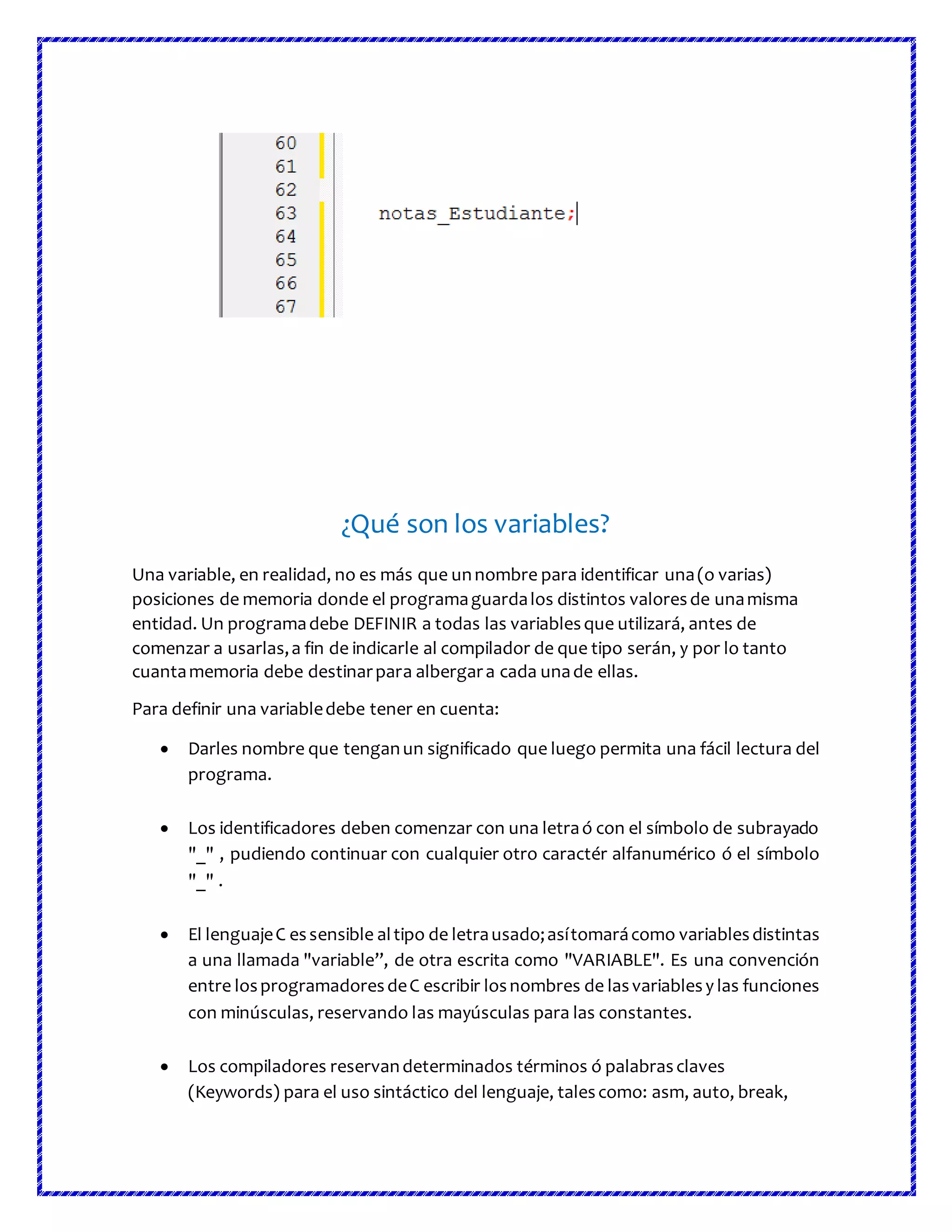 ¿Qué son los variables?
Una variable, en realidad, no es más que unnombre para identificar una(o varias)
posiciones de memoria donde el programaguardalos distintos valoresde unamisma
entidad. Un programadebe DEFINIR a todas las variablesque utilizará, antes de
comenzar a usarlas,a fin de indicarle al compilador de que tipo serán, y por lo tanto
cuantamemoria debe destinarpara albergara cada unade ellas.
Para definir una variabledebe tener en cuenta:
 Darles nombre que tenganun significado que luego permita una fácil lectura del
programa.
 Los identificadores deben comenzar con una letraó con el símbolo de subrayado
"_" , pudiendo continuar con cualquier otro caractér alfanumérico ó el símbolo
"_" .
 El lenguajeC essensible altipo de letrausado;asítomarácomo variablesdistintas
a una llamada "variable”, de otra escrita como "VARIABLE". Es una convención
entre losprogramadoresdeC escribir losnombres de lasvariablesy las funciones
con minúsculas, reservando las mayúsculas para las constantes.
 Los compiladores reservandeterminados términos ó palabrasclaves
(Keywords) para el uso sintáctico del lenguaje, talescomo: asm, auto, break,
 