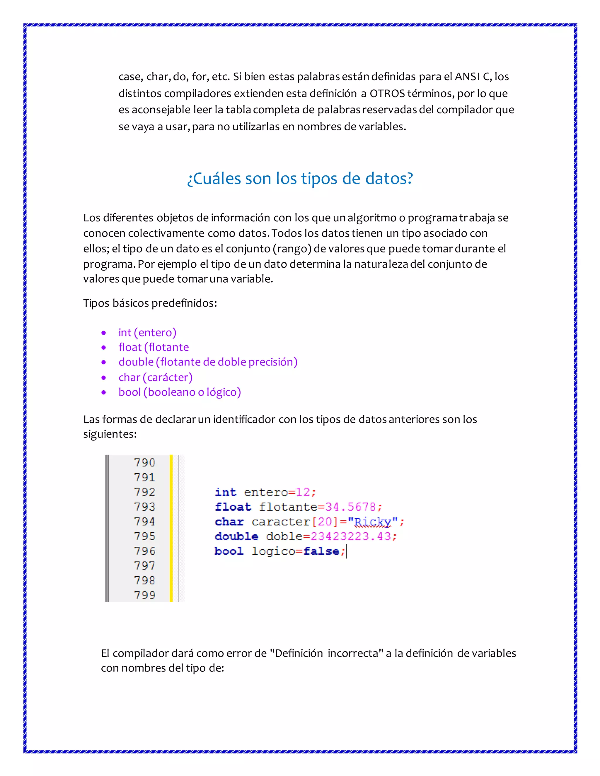 case, char,do, for, etc. Si bien estas palabrasestándefinidas para el ANSI C, los
distintos compiladores extienden esta definición a OTROS términos, por lo que
es aconsejable leer la tablacompleta de palabrasreservadasdel compilador que
se vaya a usar,para no utilizarlas en nombres de variables.
¿Cuáles son los tipos de datos?
Los diferentes objetos de información con los que unalgoritmo o programatrabaja se
conocen colectivamente como datos.Todos los datostienen un tipo asociado con
ellos; el tipo de un dato es el conjunto (rango) de valoresque puede tomardurante el
programa.Por ejemplo el tipo de un dato determina la naturalezadel conjunto de
valoresque puede tomaruna variable.
Tipos básicos predefinidos:
 int (entero)
 float (flotante
 double (flotante de doble precisión)
 char (carácter)
 bool (booleano o lógico)
Las formas de declararun identificador con los tipos de datosanteriores son los
siguientes:
El compilador dará como error de "Definición incorrecta" a la definición de variables
con nombres del tipo de:
 