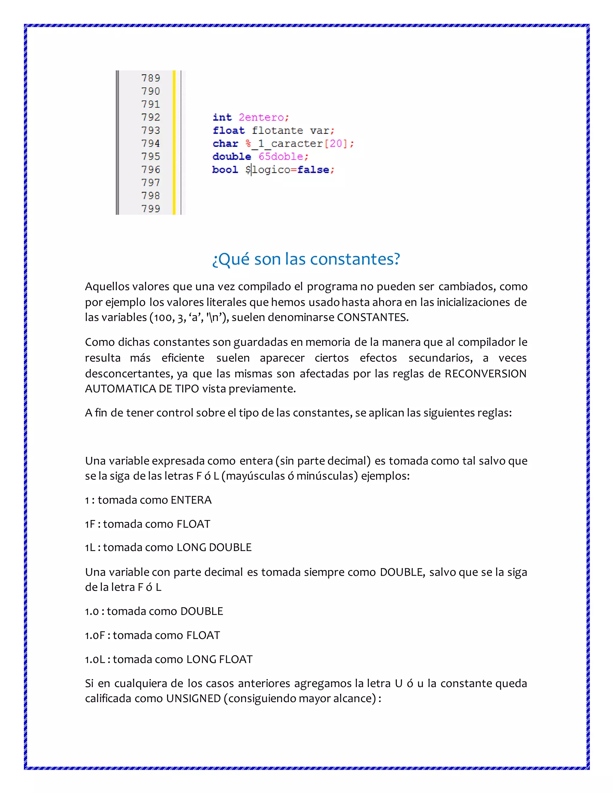 ¿Qué son las constantes?
Aquellos valores que una vez compilado el programa no pueden ser cambiados, como
por ejemplo los valores literales que hemos usadohasta ahora en las inicializaciones de
las variables (100, 3, ‘a’, 'n’), suelen denominarse CONSTANTES.
Como dichas constantes son guardadas en memoria de la manera que al compilador le
resulta más eficiente suelen aparecer ciertos efectos secundarios, a veces
desconcertantes, ya que las mismas son afectadas por las reglas de RECONVERSION
AUTOMATICA DE TIPO vista previamente.
A fin de tener control sobre el tipo de las constantes, se aplican las siguientes reglas:
Una variable expresada como entera (sin parte decimal) es tomada como tal salvo que
se la siga de las letras F ó L (mayúsculas ó minúsculas) ejemplos:
1 : tomada como ENTERA
1F : tomada como FLOAT
1L : tomada como LONG DOUBLE
Una variable con parte decimal es tomada siempre como DOUBLE, salvo que se la siga
de la letra F ó L
1.0 : tomada como DOUBLE
1.0F : tomada como FLOAT
1.0L : tomada como LONG FLOAT
Si en cualquiera de los casos anteriores agregamos la letra U ó u la constante queda
calificada como UNSIGNED (consiguiendo mayor alcance) :
 