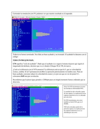 Corriendo la simulación con F9, podemos ver que nuestro resultado es el esperado.
Todavía no hemos terminado. Nos falta un buen acabado y un tronzado. El acabado lo daremos con el
código:
N200 G70 P80 Q190 F0.05;
G70 significa “ciclo de acabado”. Dado que el acabado va a seguir el mismo trayecto que siguió el
maquinado de desbaste, decimos que va a ir desde el bloque 80 al 190, de nuevo.
¿Cuál es la diferencia con el N70 entonces? La diferencia está en que la F, que es velocidad de
avance, cambia. Si la F permaneciera de 0.1, la operación prácticamente no tendría caso. Para un
buen acabado, conviene reducir la velocidad de avance y es por eso que en vez de poner 0.1,
colocamos 0.05 mm por revolución.
Recordemos que la pieza sigue girando a 1200rpm pues en ningún momento hemos ordenado que se
detuviera.
Nota: En N70 encontramos un error:
fue borrada la sobremedida W03.
La medida ha sido colocada a partir
de ésta captura. La explicación de las
capturas anteriores no se ve afectada
por este error.
En N20 encontramos otro error:
también se borró N20, que es el
HOME.
N20 será colocada a partir de la
próxima captura. La explicación de
las capturas anteriores no se ve
afectada por este error.
 