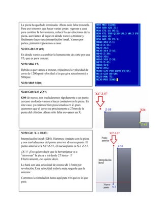 La pieza ha quedado terminada. Ahora sólo falta tronzarla.
Para eso tenemos que hacer varias cosas: regresar a casa
para cambiar la herramienta, reducir las revoluciones de la
pieza, acercarnos al lugar en donde vamos a tronzar y
finalmente hacer una interpolación lineal. Vamos por
partes, primero regresemos a casa:
N210 G28 U0 W0;
En donde vamos a cambiar la herramienta de corte por una
T5, que es para tronzar:
N220 M06 T5;
Debido a que vamos a tronzar, reducimos la velocidad de
corte de 1200rpm (velocidad a la que gira actualmente) a
500rpm:
N230 M03 S500;
N240 G00 X27 Z-57;
G00 de nuevo, nos trasladaremos rápidamente a un punto
cercano en donde vamos a hacer contacto con la pieza. En
este caso, ya estamos bien posicionados en Z, pues
queremos que el corte sea precisamente a 27mm de la
punta del cilindro. Ahora sólo falta movernos en X.
N250 G01 X-1 F0.03;
Interpolación lineal (G01). Haremos contacto con la pieza
y nos trasladaremos del punto anterior al nuevo punto. El
punto anterior era X27 Z-57, el nuevo punto es X-1 Z-57.
¿X-1? ¿Eso quiere decir que la herramienta va a
“atravesar” la pieza e irá desde 27 hasta -1?
Efectivamente, eso quiere decir.
Lo hará con una velocidad de avance de 0.3mm por
revolución. Una velocidad todavía más pequeña que la
anterior.
Corremos la simulación hasta aquí para ver qué es lo que
pasa.
 