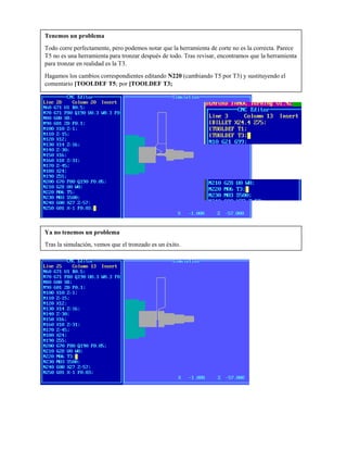 Tenemos un problema
Todo corre perfectamente, pero podemos notar que la herramienta de corte no es la correcta. Parece
T5 no es una herramienta para tronzar después de todo. Tras revisar, encontramos que la herramienta
para tronzar en realidad es la T3.
Hagamos los cambios correspondientes editando N220 (cambiando T5 por T3) y sustituyendo el
comentario [TOOLDEF T5; por [TOOLDEF T3;
Ya no tenemos un problema
Tras la simulación, vemos que el tronzado es un éxito.
 