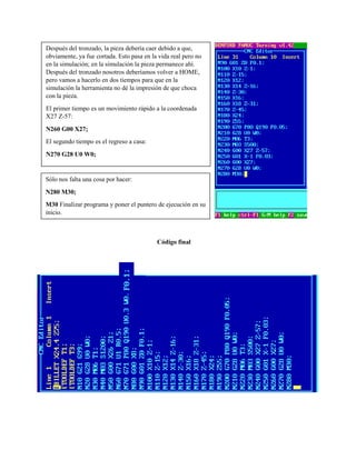 Código final
Después del tronzado, la pieza debería caer debido a que,
obviamente, ya fue cortada. Esto pasa en la vida real pero no
en la simulación; en la simulación la pieza permanece ahí.
Después del tronzado nosotros deberíamos volver a HOME,
pero vamos a hacerlo en dos tiempos para que en la
simulación la herramienta no dé la impresión de que choca
con la pieza.
El primer tiempo es un movimiento rápido a la coordenada
X27 Z-57:
N260 G00 X27;
El segundo tiempo es el regreso a casa:
N270 G28 U0 W0;
Sólo nos falta una cosa por hacer:
N280 M30;
M30 Finalizar programa y poner el puntero de ejecución en su
inicio.
 