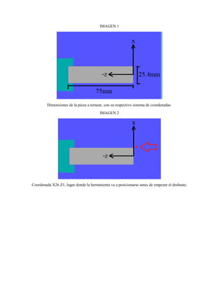 IMAGEN 1
Dimensiones de la pieza a tornear, con su respectivo sistema de coordenadas.
IMAGEN 2
Coordenada X26 Z1, lugar donde la herramienta va a posicionarse antes de empezar el desbaste.
 