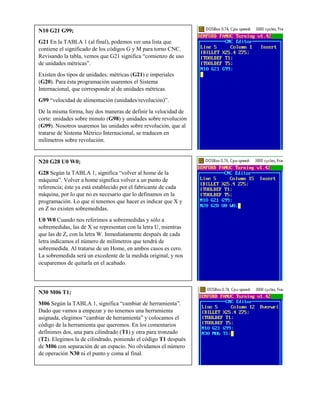 N10 G21 G99;
G21 En la TABLA 1 (al final), podemos ver una lista que
contiene el significado de los códigos G y M para torno CNC.
Revisando la tabla, vemos que G21 significa “comienzo de uso
de unidades métricas”.
Existen dos tipos de unidades: métricas (G21) e imperiales
(G20). Para ésta programación usaremos el Sistema
Internacional, que corresponde al de unidades métricas.
G99 “velocidad de alimentación (unidades/revolución)”.
De la misma forma, hay dos maneras de definir la velocidad de
corte: unidades sobre minuto (G98) y unidades sobre revolución
(G99). Nosotros usaremos las unidades sobre revolución, que al
tratarse de Sistema Métrico Internacional, se traducen en
milímetros sobre revolución.
N20 G28 U0 W0;
G28 Según la TABLA 1, significa “volver al home de la
máquina”. Volver a home significa volver a un punto de
referencia; éste ya está establecido por el fabricante de cada
máquina, por lo que no es necesario que lo definamos en la
programación. Lo que sí tenemos que hacer es indicar que X y
en Z no existen sobremedidas.
U0 W0 Cuando nos referimos a sobremedidas y sólo a
sobremedidas, las de X se representan con la letra U, mientras
que las de Z, con la letra W. Inmediatamente después de cada
letra indicamos el número de milímetros que tendrá de
sobremedida. Al tratarse de un Home, en ambos casos es cero.
La sobremedida será un excedente de la medida original, y nos
ocuparemos de quitarla en el acabado.
N30 M06 T1;
M06 Según la TABLA 1, significa “cambiar de herramienta”.
Dado que vamos a empezar y no tenemos una herramienta
asignada, elegimos “cambiar de herramienta” y colocamos el
código de la herramienta que queremos. En los comentarios
definimos dos, una para cilindrado (T1) y otra para tronzado
(T2). Elegimos la de cilindrado, poniendo el código T1 después
de M06 con separación de un espacio. No olvidamos el número
de operación N30 ni el punto y coma al final.
 