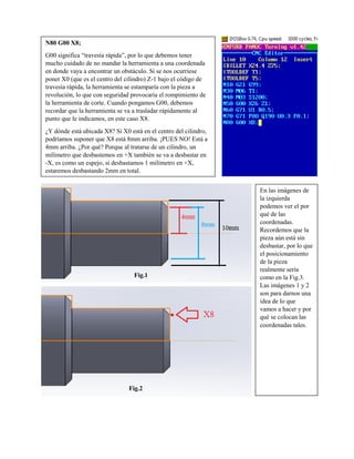 N80 G00 X8;
G00 significa “travesía rápida”, por lo que debemos tener
mucho cuidado de no mandar la herramienta a una coordenada
en donde vaya a encontrar un obstáculo. Si se nos ocurriese
poner X0 (que es el centro del cilindro) Z-1 bajo el código de
travesía rápida, la herramienta se estamparía con la pieza a
revolución, lo que con seguridad provocaría el rompimiento de
la herramienta de corte. Cuando pongamos G00, debemos
recordar que la herramienta se va a trasladar rápidamente al
punto que le indicamos, en este caso X8.
¿Y dónde está ubicada X8? Si X0 está en el centro del cilindro,
podríamos suponer que X8 está 8mm arriba. ¡PUES NO! Está a
4mm arriba. ¿Por qué? Porque al tratarse de un cilindro, un
milímetro que desbastemos en +X también se va a desbastar en
-X, es como un espejo, si desbastamos 1 milímetro en +X,
estaremos desbastando 2mm en total.
En las imágenes de
la izquierda
podemos ver el por
qué de las
coordenadas.
Recordemos que la
pieza aún está sin
desbastar, por lo que
el posicionamiento
de la pieza
realmente sería
como en la Fig.3.
Las imágenes 1 y 2
son para darnos una
idea de lo que
vamos a hacer y por
qué se colocan las
coordenadas tales.
Fig.1
Fig.2
 