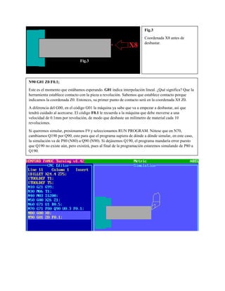 Fig.3
Coordenada X8 antes de
desbastar.
N90 G01 Z0 F0.1;
Este es el momento que estábamos esperando. G01 indica interpolación lineal. ¿Qué significa? Que la
herramienta establece contacto con la pieza a revolución. Sabemos que establece contacto porque
indicamos la coordenada Z0. Entonces, su primer punto de contacto será en la coordenada X8 Z0.
A diferencia del G00, en el código G01 la máquina ya sabe que va a empezar a desbastar, así que
tendrá cuidado al acercarse. El código F0.1 le recuerda a la máquina que debe moverse a una
velocidad de 0.1mm por revolución, de modo que desbaste un milímetro de material cada 10
revoluciones.
Si queremos simular, presionamos F9 y seleccionamos RUN PROGRAM. Nótese que en N70,
cambiamos Q190 por Q90, esto para que el programa supiera de dónde a dónde simular, en este caso,
la simulación va de P80 (N80) a Q90 (N90). Si dejásemos Q190, el programa mandaría error puesto
que Q190 no existe aún, pero existirá, pues al final de la programación estaremos simulando de P80 a
Q190.
Fig.3
 
