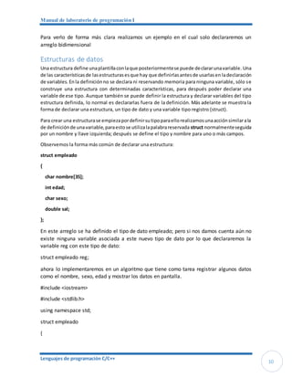 Manual de laboratorio de programación I
Lenguajes de programación C/C++
10
Para verlo de forma más clara realizamos un ejemplo en el cual solo declararemos un
arreglo bidimensional
Estructuras de datos
Una estructura define unaplantillaconlaque posteriormentese puede declararunavariable. Una
de las característicasde lasestructurasesque hay que definirlasantesde usarlasen ladeclaración
de variables.En la definiciónno se declara ni reservando memoria para ninguna variable, sólo se
construye una estructura con determinadas características, para después poder declarar una
variable de ese tipo. Aunque también se puede definir la estructura y declarar variables del tipo
estructura definida, lo normal es declararlas fuera de la definición. Más adelante se muestra la
forma de declarar una estructura, un tipo de dato y una variable tipo registro (struct).
Para crear una estructurase empiezapordefinirsutipoparaellorealizamosunaacciónsimilarala
de definiciónde unavariable,paraestose utilizalapalabrareservada struct normalmenteseguida
por un nombre y llave izquierda; después se define el tipo y nombre para uno o más campos.
Observemos la forma más común de declarar una estructura:
struct empleado
{
char nombre[35];
int edad;
char sexo;
double sal;
};
En este arreglo se ha definido el tipo de dato empleado; pero si nos damos cuenta aún no
existe ninguna variable asociada a este nuevo tipo de dato por lo que declararemos la
variable reg con este tipo de dato:
struct empleado reg;
ahora lo implementaremos en un algoritmo que tiene como tarea registrar algunos datos
como el nombre, sexo, edad y mostrar los datos en pantalla.
#include <iostream>
#include <stdlib.h>
using namespace std;
struct empleado
{
 