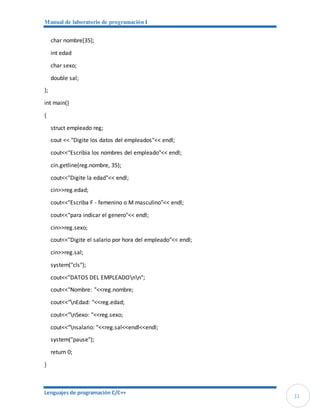 Manual de laboratorio de programación I
Lenguajes de programación C/C++
11
char nombre[35];
int edad
char sexo;
double sal;
};
int main()
{
struct empleado reg;
cout << "Digite los datos del empleados"<< endl;
cout<<"Escribia los nombres del empleado"<< endl;
cin.getline(reg.nombre, 35);
cout<<"Digite la edad"<< endl;
cin>>reg.edad;
cout<<"Escriba F - femenino o M masculino"<< endl;
cout<<"para indicar el genero"<< endl;
cin>>reg.sexo;
cout<<"Digite el salario por hora del empleado"<< endl;
cin>>reg.sal;
system("cls");
cout<<"DATOS DEL EMPLEADOnn";
cout<<"Nombre: "<<reg.nombre;
cout<<"nEdad: "<<reg.edad;
cout<<"nSexo: "<<reg.sexo;
cout<<"nsalario: "<<reg.sal<<endl<<endl;
system("pause");
return 0;
}
 