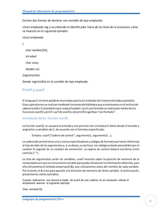 Manual de laboratorio de programación I
Lenguajes de programación C/C++
12
Existen dos formas de declarar una variable de tipo empleado:
struct empleado reg y escribiendo el identificador fuera de las llave de la estructura como
se muestra en el siguiente ejemplo:
struct empleado
{
char nombre[35];
int edad
char sexo;
double sal;
}registrosDat;
Donde registroDat es la variable de tipo empleado.
Printf y scanf
El lenguaje Cnotiene palabras reservadasparalae/sestándardel sistema(tecladoypantalla).
Estas operacionesse realizanmediante funcionesde bibliotecaque encontramosenel archivode
cabecerastdio.h(standardinput-outputheader).Lae/sconformatose realizapormediode las
funcionesscanf() yprintf.Lasf de scanf() y de printf() significan“conformato”.
Entrada de datos: función scanf()
La función scanf() se usa para la entrada y nos permite leer (introducir) datos desde el teclado y
asignarlos a variables de C, de acuerdo con el formato especificado.
Sintaxis: scanf (“cadena de control”, argumento1, argumento2 …);
La cadenade control tiene unoo variosespecificadoresocódigosde formatoque haránreferencia
al tipode dato de losargumentosy,si se desea,suanchura.Los códigosestarán precedidos por el
carácter % seguido de un carácter de conversión. La cadena de control deberá escribirse entre
comillas (“ ”).
La lista de argumentos serán las variables; scanf necesita saber la posición de memoria de la
computadoraenque se encuentralavariable parapoderalmacenarlainformaciónobtenida, para
elloutilizaremosel símboloampersand(&),que colocaremos antes del nombre de cada variable.
Por lotanto,el & sirve para apuntar a la dirección de memoria de dicha variable. A continuación,
presentamos varios ejemplos.
Cuando realizamos una lectura a través de scanf de una cadena no es necesario utilizar el
ampersand veamos el siguiente ejemplo:
Char nombre[10];
 