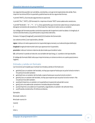 Manual de laboratorio de programación I
Lenguajes de programación C/C++
14
Los argumentospuedenservariables,constantes,oengeneral expresionesde salida.Para
imprimirlas letrasXYZenla pantalla,podríahacerse de las siguientesformas:
• printf (“XYZ”);//Lalistade argumentosesopcional.
• printf (“%s”,“XYZ”);//El formato% s imprime el texto“XYZ”comocadenade caracteres.
• printf(“%c%c%c”,’ X ’ , ’ Y ’ , ’ Z ’ ); //Losapóstrofosque encierrancada letrase empleanpara
designarconstantesde caracteres.El formato%c imprime el valorcomouncarácter.
Los códigosde formatopuedencontrolaraspectosde laaparienciade losdatos:la longitud,el
númerode decimalesylajustificaciónaizquierdaoderecha.
Sintaxis:%[signo] [longitud] [.precisión] [l/L] Carácterde Conversión
Los valoresentre [ ] son opcionales,donde:
signo: indicasi el valorapareceráa la izquierda(signomenos),oa laderecha(pordefecto).
longitud:longitudmáximadel valorque apareceráenlapantalla.
precisión:indicael númeromáximode decimalesque tendráel valor.
l/L: utilizamosl cuandose trata de unavariable de tipolong,yL cuandoes de tipodouble.
El códigode formato%4d indicaque imprimiremosunnúmeroentero encuatroposicioneso
lugares.
Entrada y salida sin formato
Las funcionesprincipalesque realizanlaentradaysalidasinformatoson:
 getche() Lee uncarácter del teclado,nohayque esperarhastaque se pulse latecla<enter>.
Visualizael ecodel carácter.
 getchar() Lee uncarácter del teclado,esperahastaque se pulsala tecla<enter>.
 getch() Lee uncarácter del teclado,nohay que esperarque se pulse latecla<enter>.No
visualizael ecodel carácter.
 putchar() Imprime uncarácter enla pantallaenlaposiciónactual del cursor.
 gets() Lee unacadenade caracteresintroducidaporel teclado.
 puts() Imprime unacadenaenlapantalla,seguidade uncarácter de saltode línea.
 justificandoaladerecha.El rellenoesblanco.
Ejemplos
#include <stdio.h>
#include <conio.h>
main()
{
char c;
 