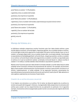 Manual de laboratorio de programación I
Lenguajes de programación C/C++
15
puts(“Dame uncarácter: “); fflush(stdin);
c=getche();//Lee uncarácterdel teclado
putchar(c);//Loimprime enlapantalla
puts(“Dame otrocarácter: “); fflush(stdout);
c=getchar();//Lee uncarácter del teclado,esperahastaque se pulse latecla<enter>
putchar(c);//Loimprime enlapantalla
puts(“Dame otrocarácter: “); fflush(stdin);
c=getch();//Lee uncarácter del teclado
putchar(c);//Loimprime enlapantalla
getch();return0;
}
Manejo de ficheros en c
La biblioteca estándar proporciona muchas funciones para leer datos desde archivos y para
escribirdatos enarchivos.La funciónfgetc,al igual que getchar, lee un carácter desde un archivo.
La función fgetcrecibe como argumento un apuntador FILE para el archivo desde el que se lee el
carácter. La llamadaa fgetc( stdin ) lee un carácter desde stdin, la entrada estándar. Esta llamada
esequivalente alallamadabagetchar().Lafunciónfputc, al igual que putchar, escribe un carácter
enun archivo. La función fputcrecibe comoargumentosuncarácter a escribiryunapuntadorpara
el archivo en el cual se escribirá el carácter. La llamada a la función fputc( ‘a’, stdout ) escribe el
carácter ‘a’ en stdout, la salida estándar.nEsta llamada es equivalente a putchar( ‘a’ ).
Muchas otras funciones para leer datos desde la entrada estándar y escribir datos hacia la salida
estándar tienen funciones similares de procesamiento de archivos. Por ejemplo, las funciones
fgetsy fputs pueden utilizarseparaleerunalínea desde un archivo y para escribir una línea en un
archivo, respectivamente. La salida estándar. En las siguientes secciones, presentamos los
equivalentesparael procesamientode archivos de scanf yprintf,fscanf y fprintf. Más adelante en
este capítulo, explicaremos las funciones fread y fwrite.
Creación de un archivo de acceso secuencial
C no impone una estructura a un archivo. Por lo tanto, las ideas de registro de un archivo no
existencomoparte del lenguaje C.Entonces, el programador debe proporcionar la estructura del
archivo para cumplir con los requerimientos de una aplicación en particular. En el siguiente
ejemplo, mostraremoscómoel programadorpuede insertar una estructura de registro dentro de
un archivo.
 