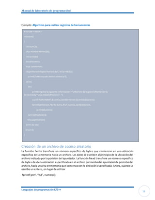 Manual de laboratorio de programación I
Lenguajes de programación C/C++
16
Ejemplo: Algoritmo para realizar registros de herramientas
Creación de un archivo de acceso aleatorio
La función fwrite transfiere un número específico de bytes que comienzan en una ubicación
específica de la memoria hacia un archivo. Los datos se escriben al principio de la ubicación del
archivo indicada por la posición del apuntador. La función fread transfiere un número específico
de bytes desde la ubicación especificada en el archivo por medio del apuntador de posición del
archivo,haciaun área enmemoria que comienza con la dirección especificada. Ahora, cuando se
escribe un entero, en lugar de utilizar
fprintf( ptrF, “%d”, numero );
#include <stdio.h>
int main()
{
int numCta;
char nombreHerram[30];
int cantidad;
double precio;
FILE *ptrHerram;
if((ptrHerram=fopen("herram.dat","w"))==NULL){
printf("nNose pudo abrir el archivon");
}else{
do{
printf("Ingrese la siguiente informacion:""nNumerode registronNombre de la
herramienta""nCantidadnPrecion?: ");
scanf("%d%s%d%lf",&numCta,nombreHerram,&cantidad,&precio);
fprintf(ptrHerram,"%d%s %d %.2fn",numCta,nombreHerram,
cantidad,precio);
}while(!feof(stdin));
fclose(ptrHerram);
}//fin de else
return 0;
}
 